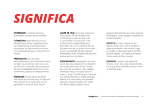 | Minimanual do respeito e da diversidade no ambiente de trabalho 4
SIGNIFICA
DIVERSIDADE: variedade de etnias,
orientações sexuais e personalidades.
ESTEREÓTIPO: generalizações que as
pessoas fazem sobre comportamentos
ou características de outras pessoas.
Impressões, noções preconcebidas (por
vezes automáticas) que se convertem em
rótulos.
PRECONCEITO: ideia formada
antecipadamente, sem fundamento crítico
ou lógico, que pode ser silenciosa ou se
transformar em atitudes discriminatórias
de raiva e hostilidade diante de crenças,
sentimentos, pessoas e comportamento.
DIGNIDADE: “O valor de que se reveste
tudo aquilo que não tem preço, ou seja, que
não é passível de ser substituído por um
equivalente.” Immanuel Kant, filósofo.
LUGAR DE FALA: termo que representa
a busca pelo fim da mediação sem
conhecimento. A pessoa que sofre
o preconceito é a única a ter o real
conhecimento e legitimidade para
falar sobre ele. Se, na ausência de uma
representante de um grupo minorizado,
houver a expressão de algum tipo de
preconceito, ainda é importante que uma
pessoa aponte o problema.
DISCRIMINAÇÃO: segregação e exclusão
social, atos que prejudicam ou impedem
direitos fundamentais do ser humano
por conta de seu gênero, raça, religião,
orientação sexual, situação social ou
origem. Artigo 7 da Declaração Universal
dos Direitos Humanos. “Todos são iguais
perante a lei e têm direito, sem qualquer
distinção, a igual proteção da lei. Todos
têm direito a igual proteção contra
qualquer discriminação que viole a presente
Declaração e contra qualquer incitamento a
tal discriminação.”
RESPEITO: do latim respectus, que
significa “olhar outra vez”. É também a
palavra que explica não ofender, julgar
ou invadir o espaço pessoal de escolha
de cada pessoa. uma pessoa tendo por
motivo suas escolhas pessoais.
EQUIDADE: respeito à igualdade de
direitos, senso de justiça, imparcialidade,
e a utilização da equivalência para tornar
as pessoas iguais.
 