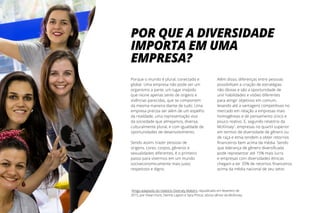 Porque o mundo é plural, conectado e
global. Uma empresa não pode ser um
organismo a parte, um lugar insípido
que reúne apenas seres de origens e
vivências parecidas, que se comportem
da mesma maneira diante de tudo. Uma
empresa precisa ser além de um espelho
da realidade, uma representação viva
da sociedade que almejamos, diversa,
culturalmente plural, e com igualdade de
oportunidades de desenvolvimento.
Sendo assim, trazer pessoas de
origens, cores, corpos, gêneros e
sexualidades diferentes, é o primeiro
passo para vivermos em um mundo
socioeconomicamente mais justo,
respeitoso e digno.
Além disso, diferenças entre pessoas
possibilitam a criação de estratégias
não óbvias e são a oportunidade de
unir habilidades e visões diferentes
para atingir objetivos em comum,
levando até a vantagens competitivas no
mercado em relação a empresas mais
homogêneas e de pensamento único e
pouco reativo. E, segundo relatório da
McKinsey1
, empresas no quartil superior
em termos de diversidade de gênero ou
de raça e etnia tendem a obter retornos
financeiros bem acima da média. Sendo
que liderança de gênero diversificada
pode representar até 15% mais lucro
e empresas com diversidades étnicas
chegam a ter 35% de retornos financeiros
acima da média nacional de seu setor.
POR QUE A DIVERSIDADE
IMPORTA EM UMA
EMPRESA?
1
Artigo adaptado do relatório Diversity Matters, republicado em fevereiro de
2015, por Vivian Hunt, Dennis Layton e Sara Prince, sócios sênior da McKinsey
 