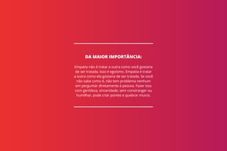 Empatia não é tratar a outra como você gostaria
de ser tratada. Isso é egoísmo. Empatia é tratar
a outra como ela gostaria de ser tratada. Se você
não sabe como é, não tem problema nenhum
em perguntar diretamente à pessoa. Fazer isso
com gentileza, sinceridade, sem constranger ou
humilhar, pode criar pontes e quebrar muros.
DA MAIOR IMPORTÂNCIA:
 