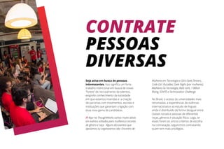 CONTRATE
PESSOAS
DIVERSAS
Seja ativa em busca de pessoas
interessantes. Isso significa um forte
trabalho intencional em busca de novas
“fontes” de recrutamento de talentos,
exigindo conhecimento da sociedade
em que estamos inseridas e a criação
de parcerias com movimentos, escolas e
instituições que garantam a ligação com
essa nova gama de candidatas.
// Aqui na ThoughtWorks somos muito ativas
em eventos voltados para mulheres e recortes
de gênero e raça. Alguns dos eventos que
apoiamos ou organizamos são: Encontro de
Mulheres em Tecnologia e Girls Geek Dinners,
Code Girl, PyLadies; Geek Night {por mulheres};
Mulheres na Tecnologia, Rails Girls, 1 Billion
Rising, IGNITE e Technovation Challenge.
No Brasil, o acesso às universidades mais
renomadas, a experiências de vivências
internacionais e ao estudo de línguas
ainda é distribuído de forma desigual entre
classes sociais e pessoas de diferentes
raças, gêneros e situação física. Logo, se
esses forem os únicos critérios de escolha
na contratação, seguiremos contratando
quem tem mais privilégios.
 