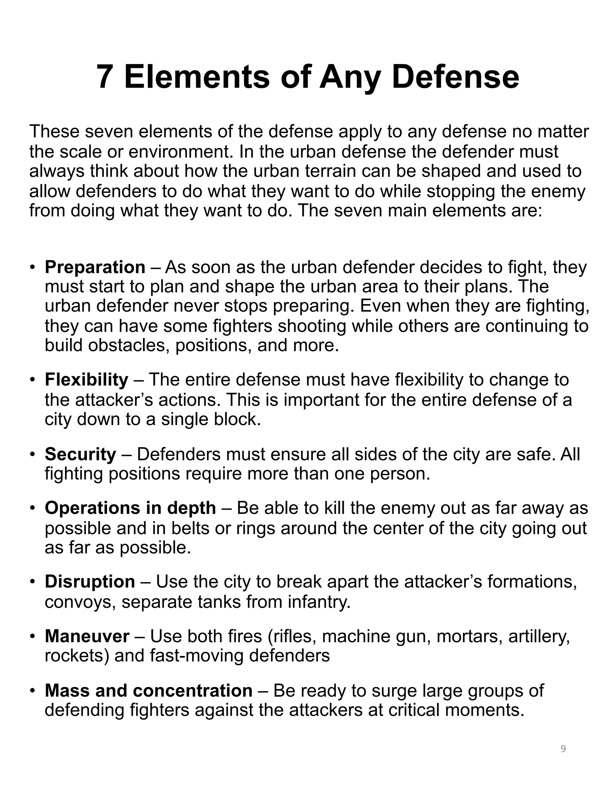 7 Elements of Any Defense
These seven elements of the defense apply to any defense no matter
the scale or environment. In the urban defense the defender must
always think about how the urban terrain can be shaped and used to
allow defenders to do what they want to do while stopping the enemy
from doing what they want to do. The seven main elements are:
• Preparation – As soon as the urban defender decides to fight, they
must start to plan and shape the urban area to their plans. The
urban defender never stops preparing. Even when they are fighting,
they can have some fighters shooting while others are continuing to
build obstacles, positions, and more.
• Flexibility – The entire defense must have flexibility to change to
the attacker’s actions. This is important for the entire defense of a
city down to a single block.
• Security – Defenders must ensure all sides of the city are safe. All
fighting positions require more than one person.
• Operations in depth – Be able to kill the enemy out as far away as
possible and in belts or rings around the center of the city going out
as far as possible.
• Disruption – Use the city to break apart the attacker’s formations,
convoys, separate tanks from infantry.
• Maneuver – Use both fires (rifles, machine gun, mortars, artillery,
rockets) and fast-moving defenders
• Mass and concentration – Be ready to surge large groups of
defending fighters against the attackers at critical moments.
9
 