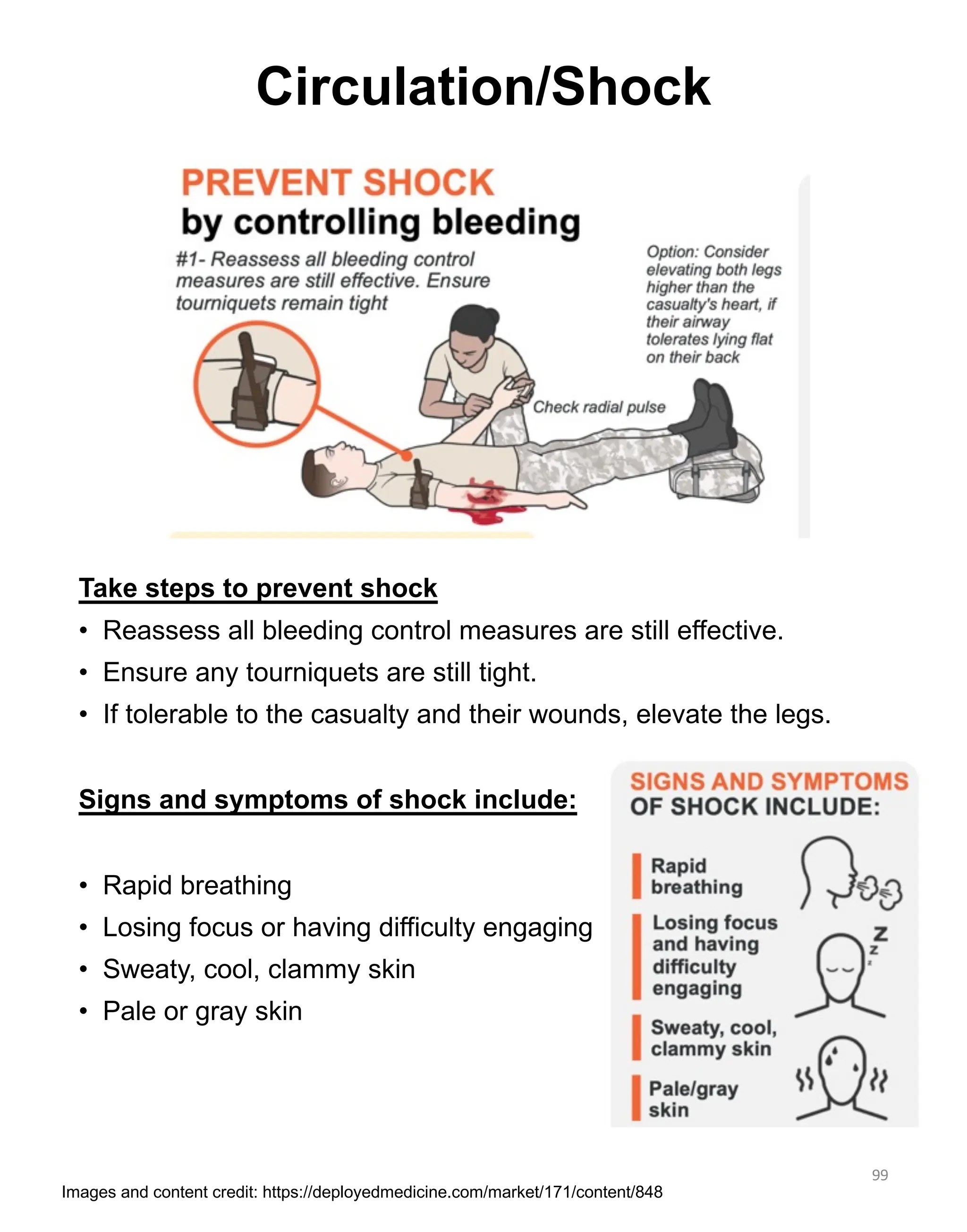 Take steps to prevent shock
• Reassess all bleeding control measures are still effective.
• Ensure any tourniquets are still tight.
• If tolerable to the casualty and their wounds, elevate the legs.
Signs and symptoms of shock include:
• Rapid breathing
• Losing focus or having difficulty engaging
• Sweaty, cool, clammy skin
• Pale or gray skin
99
Circulation/Shock
Images and content credit: https://deployedmedicine.com/market/171/content/848
 