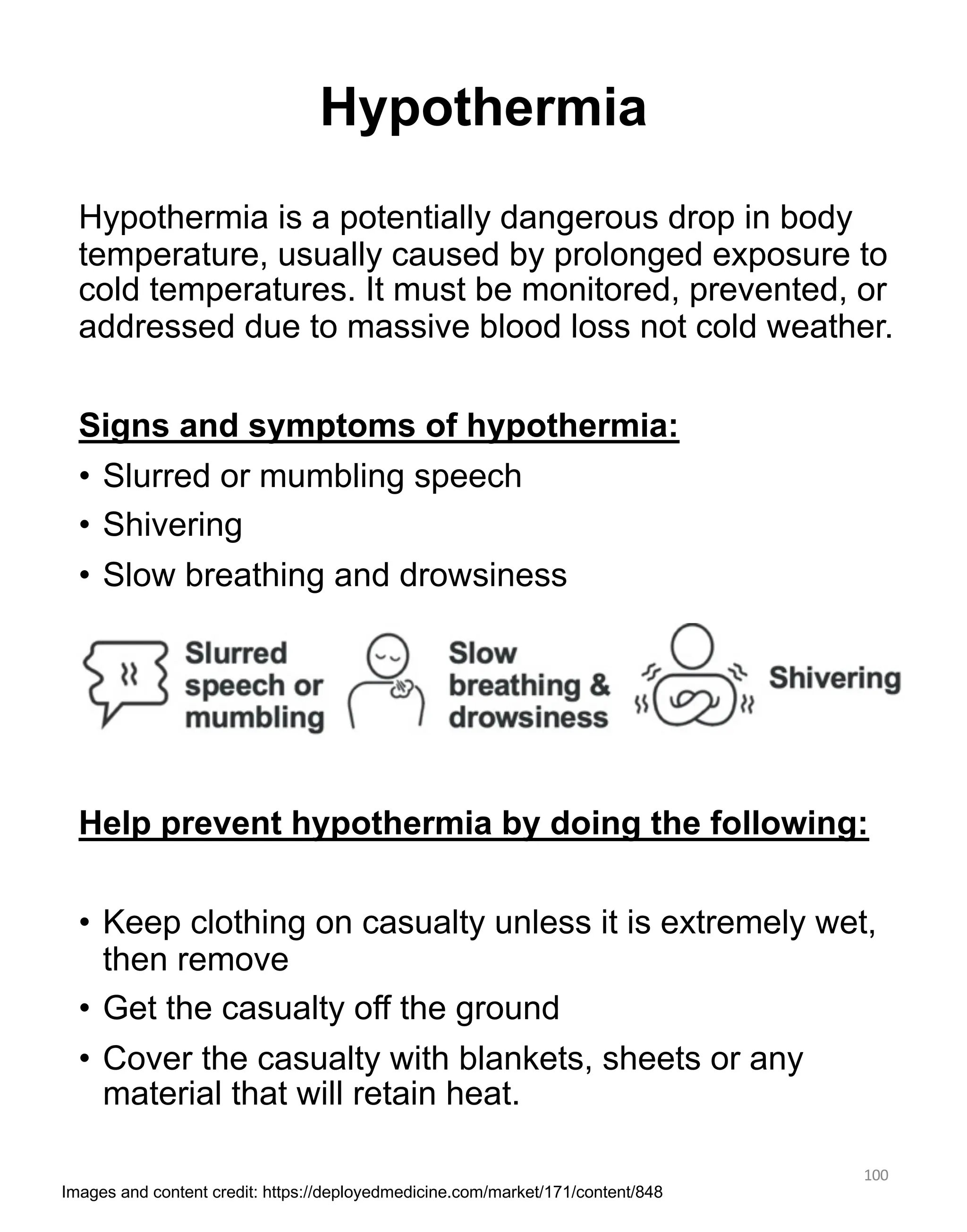 Hypothermia is a potentially dangerous drop in body
temperature, usually caused by prolonged exposure to
cold temperatures. It must be monitored, prevented, or
addressed due to massive blood loss not cold weather.
Signs and symptoms of hypothermia:
• Slurred or mumbling speech
• Shivering
• Slow breathing and drowsiness
Help prevent hypothermia by doing the following:
• Keep clothing on casualty unless it is extremely wet,
then remove
• Get the casualty off the ground
• Cover the casualty with blankets, sheets or any
material that will retain heat.
100
Hypothermia
Images and content credit: https://deployedmedicine.com/market/171/content/848
 