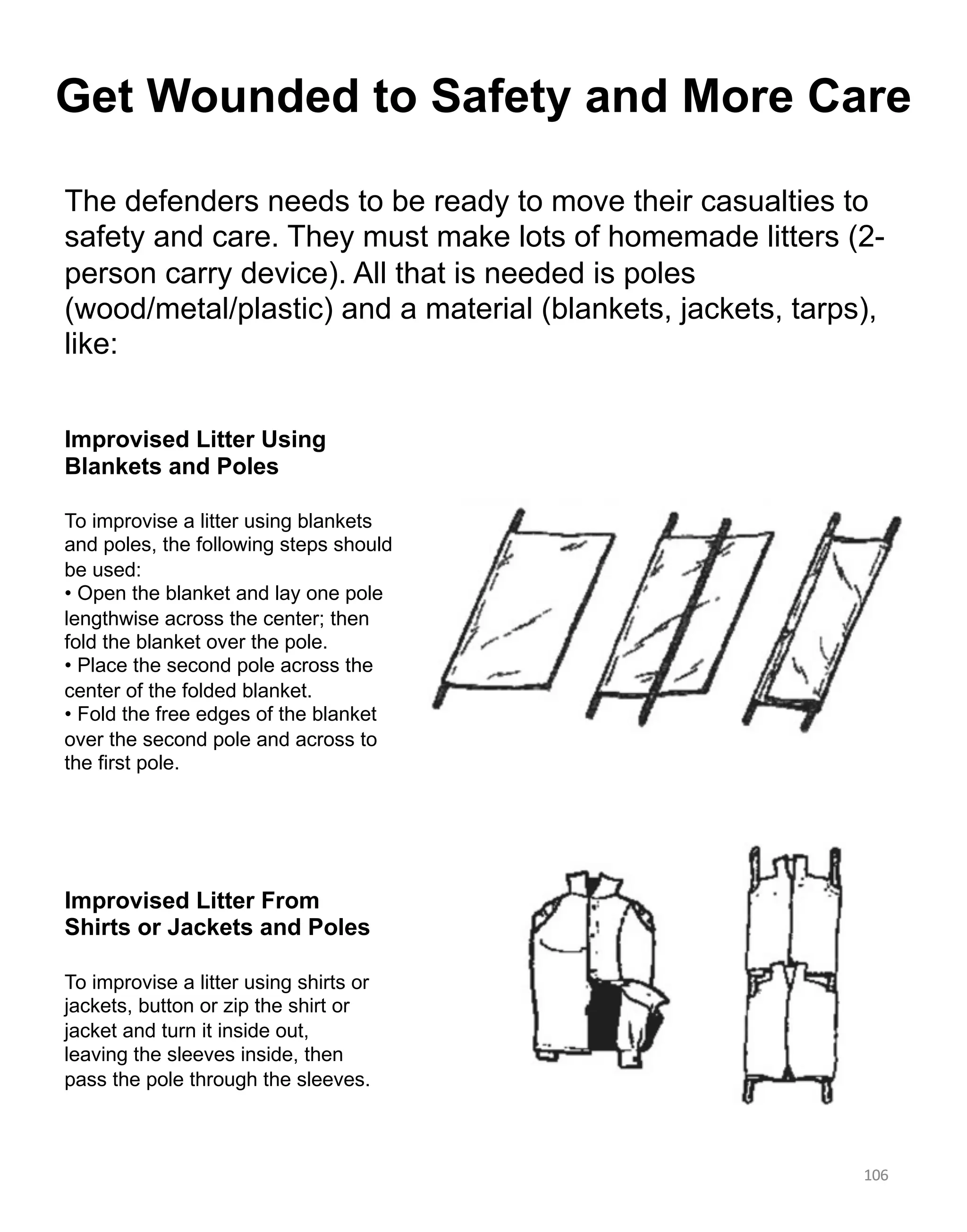 106
106
Improvised Litter From
Shirts or Jackets and Poles
То improvise a litter using shirts or
jackets, button or zip the shirt or
jacket and turn it inside out,
leaving the sleeves inside, then
pass the pole through the sleeves.
Improvised Litter Using
Blankets and Poles
То improvise a litter using blankets
and poles, the following steps should
be used:
• Open the blanket and lay one pole
lengthwise across the center; then
fold the blanket over the pole.
• Place the second pole across the
center of the folded blanket.
• Fold the free edges of the blanket
over the second pole and across to
the first pole.
The defenders needs to be ready to move their casualties to
safety and care. They must make lots of homemade litters (2-
person carry device). All that is needed is poles
(wood/metal/plastic) and a material (blankets, jackets, tarps),
like:
Get Wounded to Safety and More Care
 