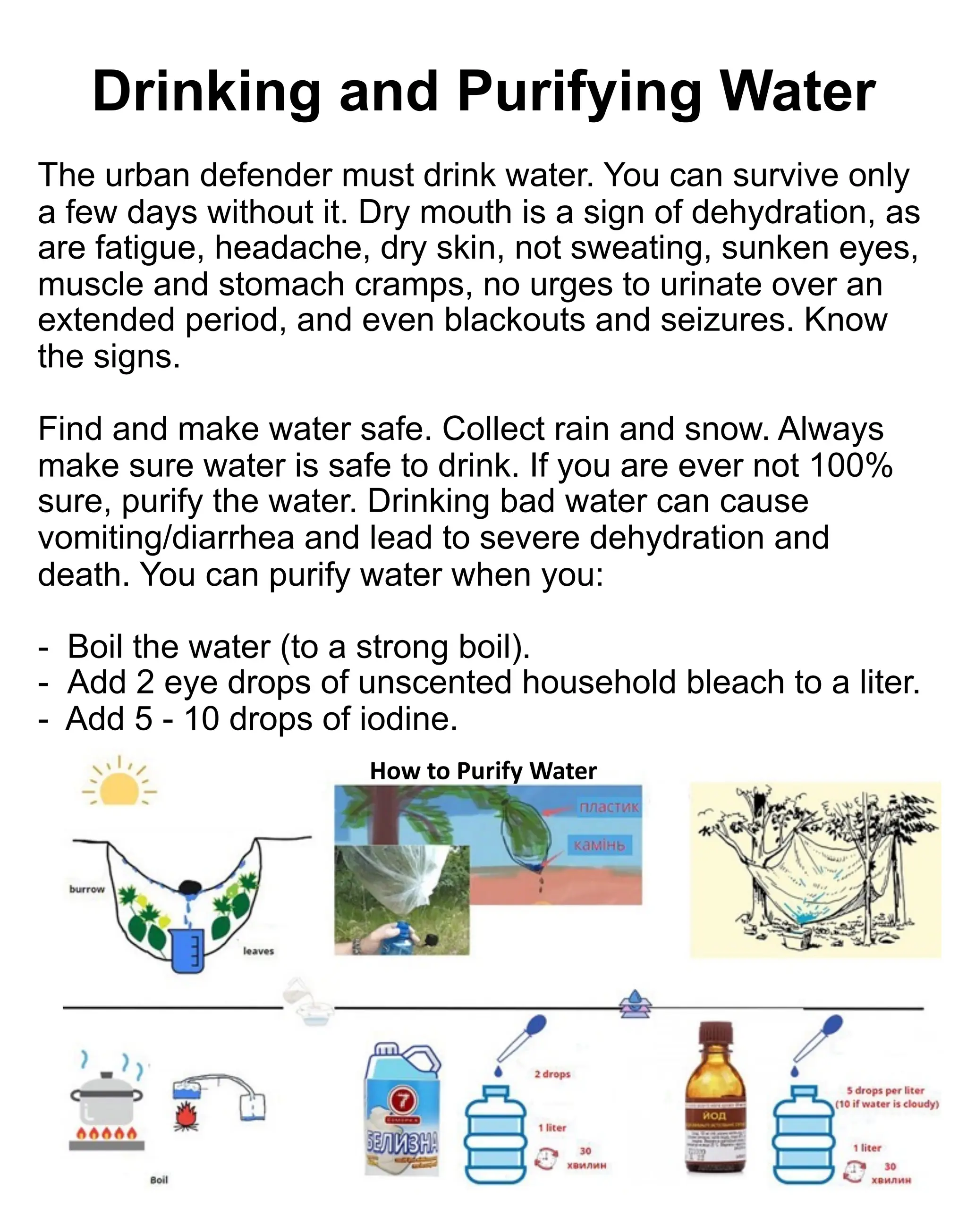 The urban defender must drink water. You can survive only
a few days without it. Dry mouth is a sign of dehydration, as
are fatigue, headache, dry skin, not sweating, sunken eyes,
muscle and stomach cramps, no urges to urinate over an
extended period, and even blackouts and seizures. Know
the signs.
Find and make water safe. Collect rain and snow. Always
make sure water is safe to drink. If you are ever not 100%
sure, purify the water. Drinking bad water can cause
vomiting/diarrhea and lead to severe dehydration and
death. You can purify water when you:
- Boil the water (to a strong boil).
- Add 2 eye drops of unscented household bleach to a liter.
- Add 5 - 10 drops of iodine.
107
Drinking and Purifying Water
How to Purify Water
 