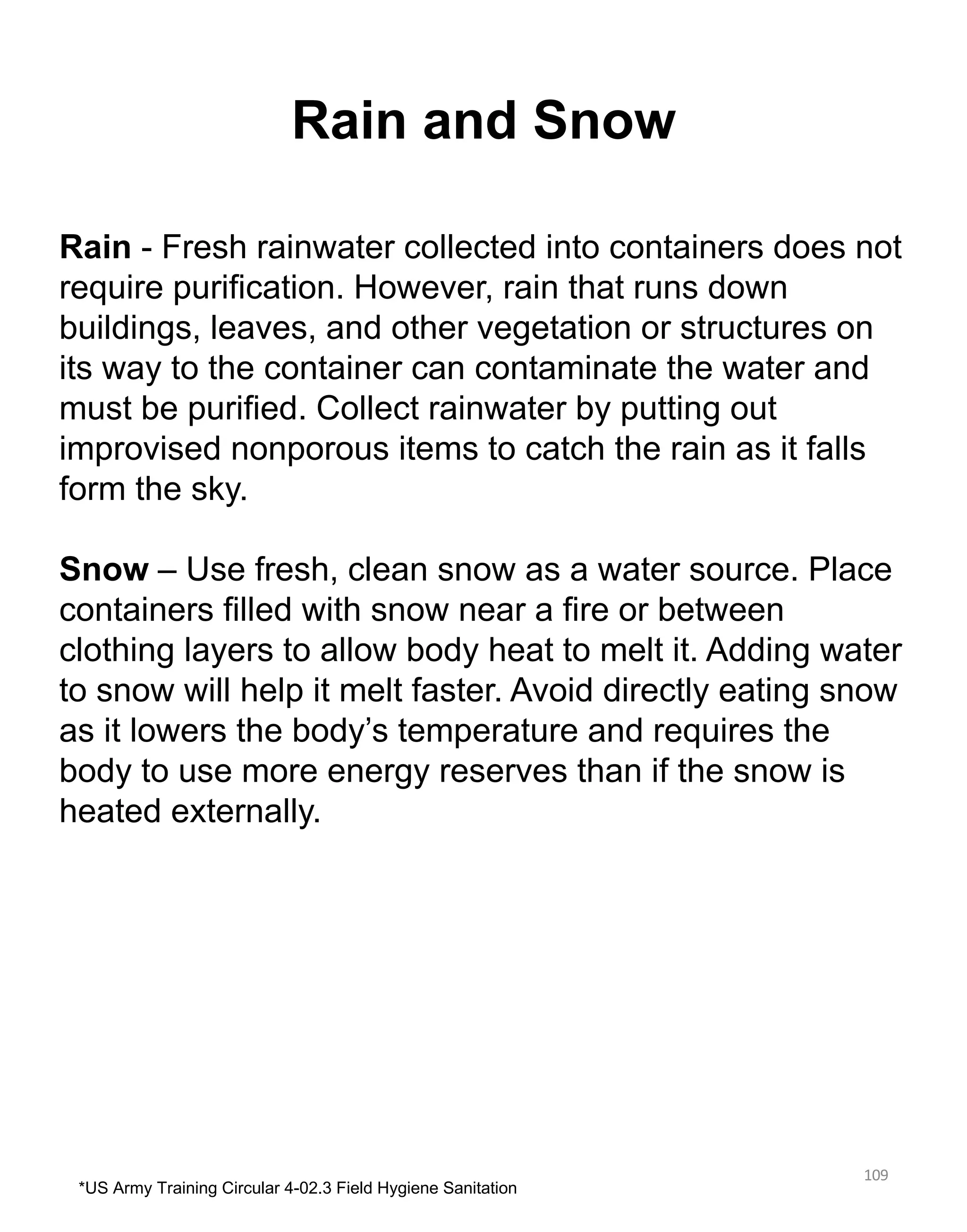 Rain and Snow
109
Rain - Fresh rainwater collected into containers does not
require purification. However, rain that runs down
buildings, leaves, and other vegetation or structures on
its way to the container can contaminate the water and
must be purified. Collect rainwater by putting out
improvised nonporous items to catch the rain as it falls
form the sky.
Snow – Use fresh, clean snow as a water source. Place
containers filled with snow near a fire or between
clothing layers to allow body heat to melt it. Adding water
to snow will help it melt faster. Avoid directly eating snow
as it lowers the body’s temperature and requires the
body to use more energy reserves than if the snow is
heated externally.
*US Army Training Circular 4-02.3 Field Hygiene Sanitation
 