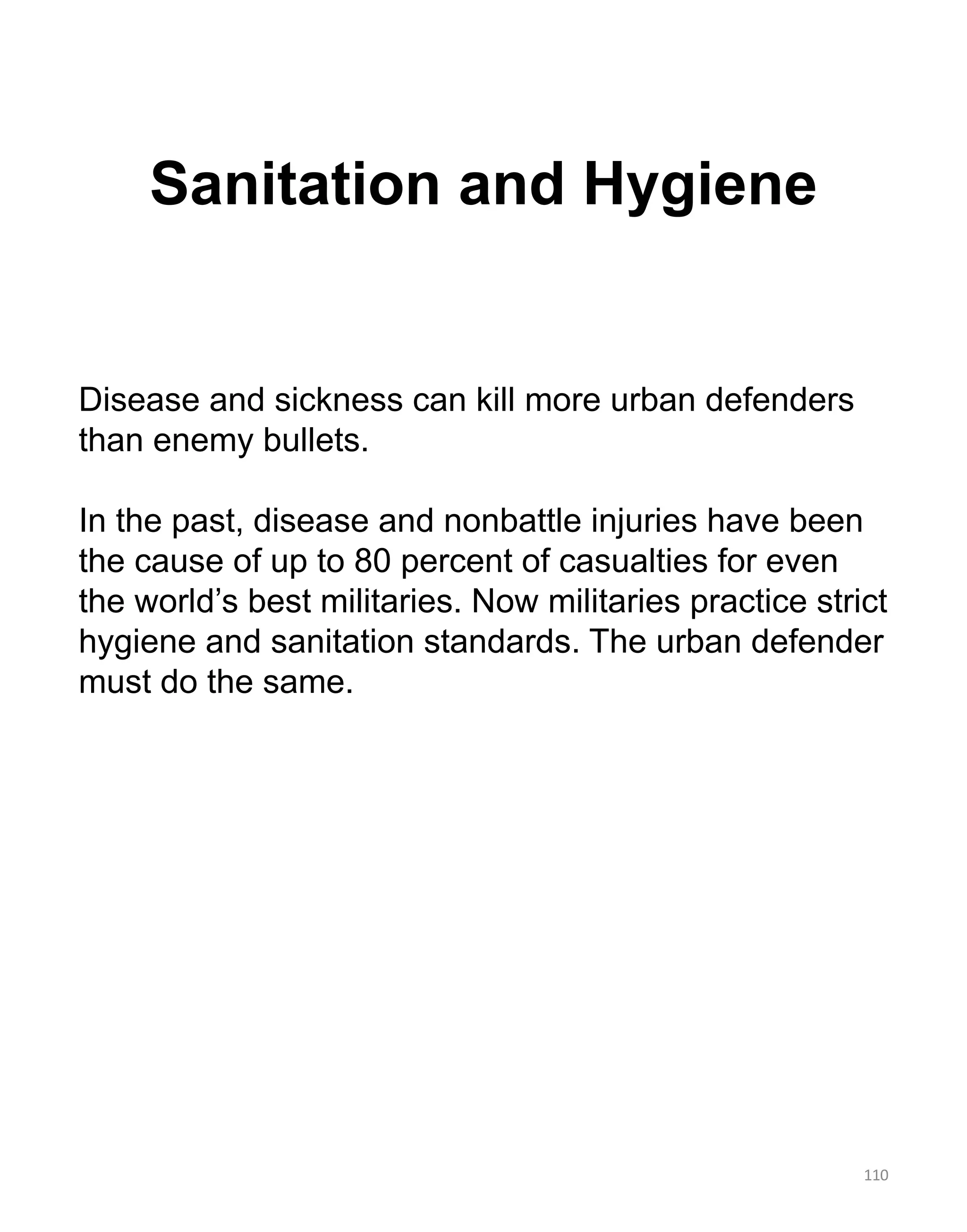 Sanitation and Hygiene
110
Disease and sickness can kill more urban defenders
than enemy bullets.
In the past, disease and nonbattle injuries have been
the cause of up to 80 percent of casualties for even
the world’s best militaries. Now militaries practice strict
hygiene and sanitation standards. The urban defender
must do the same.
 