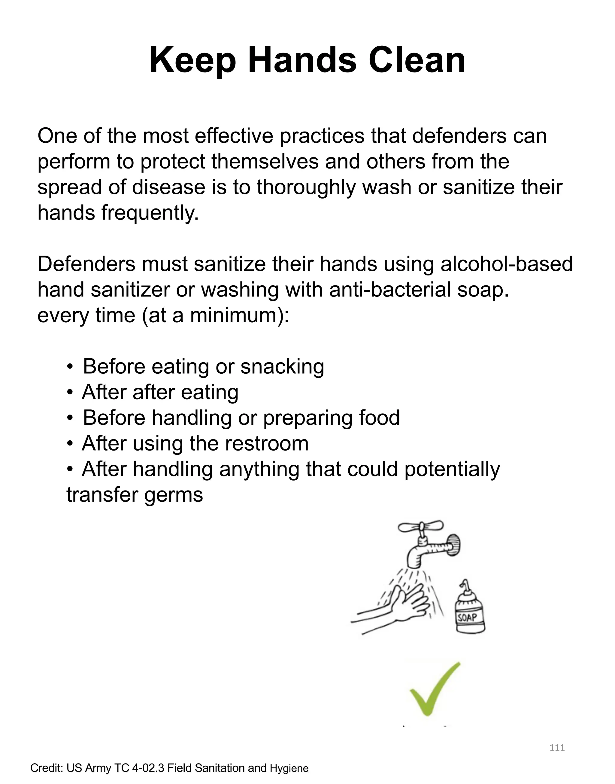 111
Keep Hands Clean
One of the most effective practices that defenders can
perform to protect themselves and others from the
spread of disease is to thoroughly wash or sanitize their
hands frequently.
Defenders must sanitize their hands using alcohol-based
hand sanitizer or washing with anti-bacterial soap.
every time (at a minimum):
• Before eating or snacking
• After after eating
• Before handling or preparing food
• After using the restroom
• After handling anything that could potentially
transfer germs
Credit: US Army TC 4-02.3 Field Sanitation and Hygiene
 