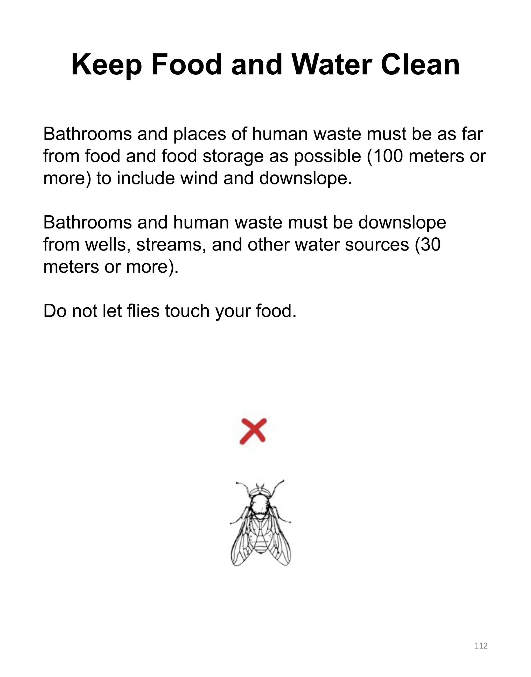 Keep Food and Water Clean
112
Bathrooms and places of human waste must be as far
from food and food storage as possible (100 meters or
more) to include wind and downslope.
Bathrooms and human waste must be downslope
from wells, streams, and other water sources (30
meters or more).
Do not let flies touch your food.
 