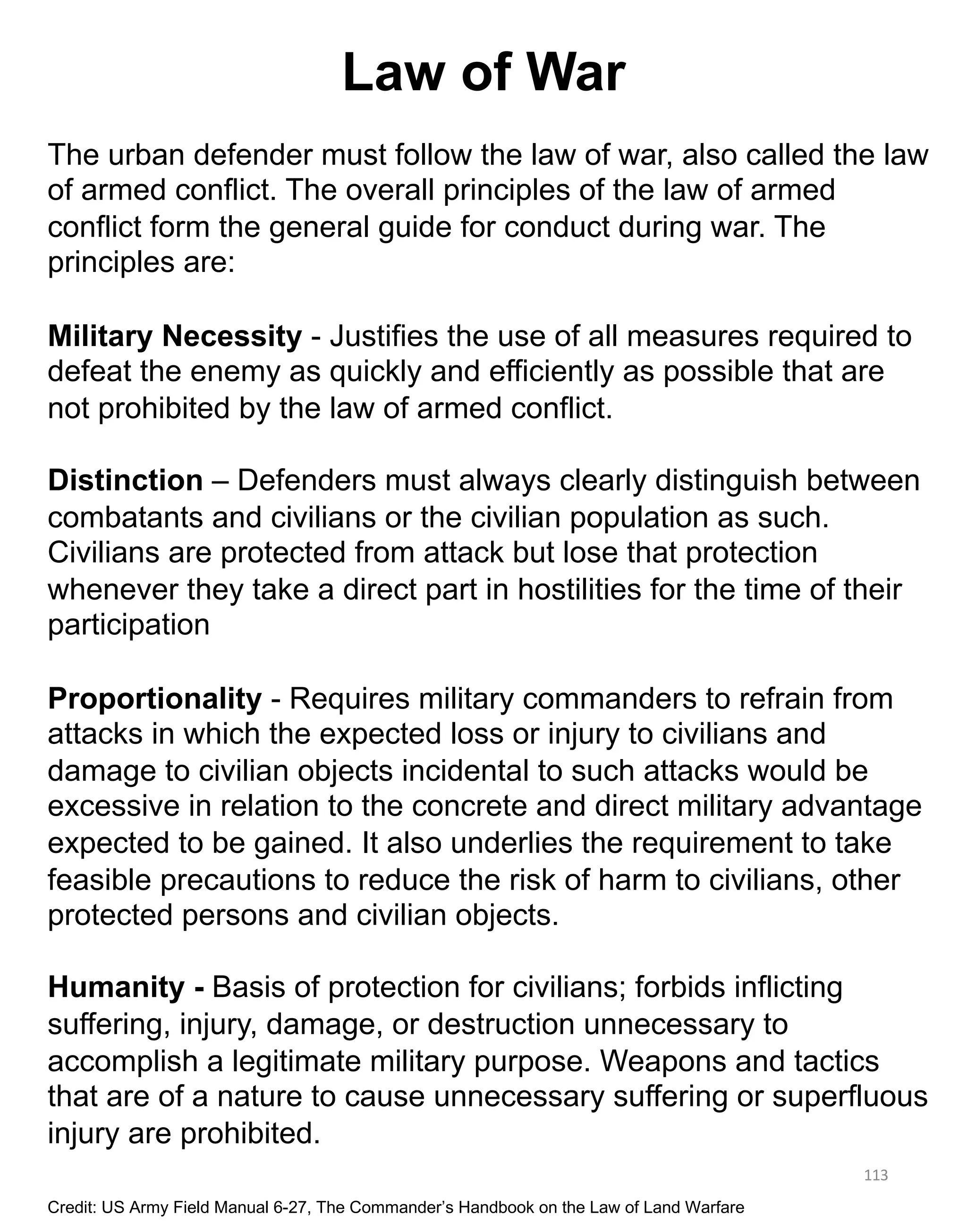 Law of War
113
The urban defender must follow the law of war, also called the law
of armed conflict. The overall principles of the law of armed
conflict form the general guide for conduct during war. The
principles are:
Military Necessity - Justifies the use of all measures required to
defeat the enemy as quickly and efficiently as possible that are
not prohibited by the law of armed conflict.
Distinction – Defenders must always clearly distinguish between
combatants and civilians or the civilian population as such.
Civilians are protected from attack but lose that protection
whenever they take a direct part in hostilities for the time of their
participation
Proportionality - Requires military commanders to refrain from
attacks in which the expected loss or injury to civilians and
damage to civilian objects incidental to such attacks would be
excessive in relation to the concrete and direct military advantage
expected to be gained. It also underlies the requirement to take
feasible precautions to reduce the risk of harm to civilians, other
protected persons and civilian objects.
Humanity - Basis of protection for civilians; forbids inflicting
suffering, injury, damage, or destruction unnecessary to
accomplish a legitimate military purpose. Weapons and tactics
that are of a nature to cause unnecessary suffering or superfluous
injury are prohibited.
Credit: US Army Field Manual 6-27, The Commander’s Handbook on the Law of Land Warfare
 