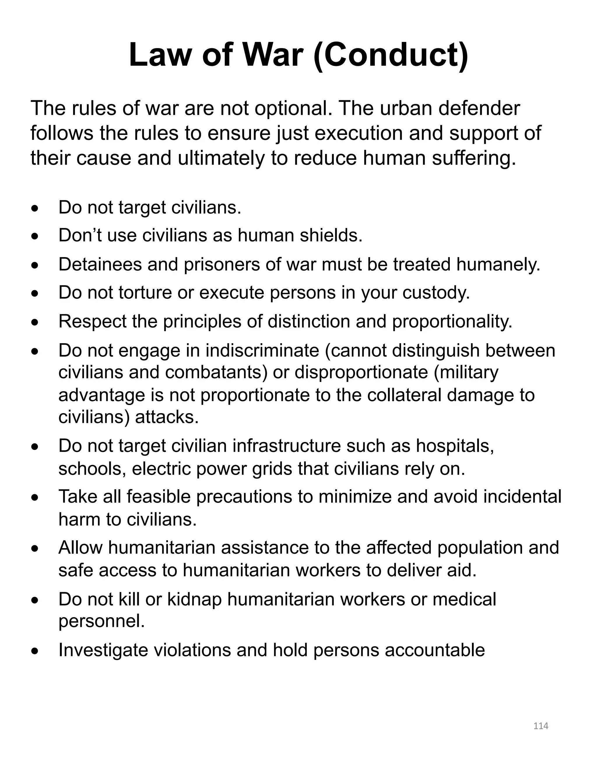 114
The rules of war are not optional. The urban defender
follows the rules to ensure just execution and support of
their cause and ultimately to reduce human suffering.
• Do not target civilians.
• Don’t use civilians as human shields.
• Detainees and prisoners of war must be treated humanely.
• Do not torture or execute persons in your custody.
• Respect the principles of distinction and proportionality.
• Do not engage in indiscriminate (cannot distinguish between
civilians and combatants) or disproportionate (military
advantage is not proportionate to the collateral damage to
civilians) attacks.
• Do not target civilian infrastructure such as hospitals,
schools, electric power grids that civilians rely on.
• Take all feasible precautions to minimize and avoid incidental
harm to civilians.
• Allow humanitarian assistance to the affected population and
safe access to humanitarian workers to deliver aid.
• Do not kill or kidnap humanitarian workers or medical
personnel.
• Investigate violations and hold persons accountable
Law of War (Conduct)
 