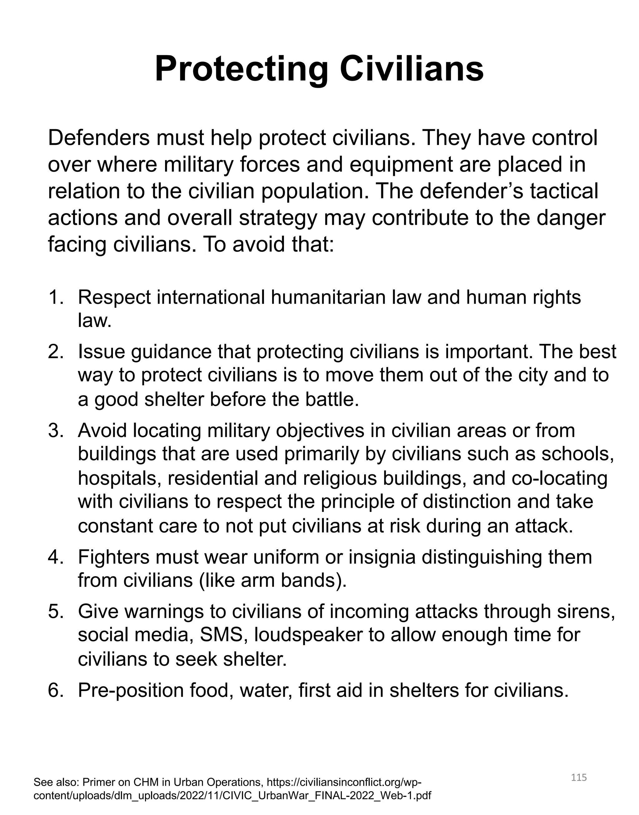 115
Defenders must help protect civilians. They have control
over where military forces and equipment are placed in
relation to the civilian population. The defender’s tactical
actions and overall strategy may contribute to the danger
facing civilians. To avoid that:
1. Respect international humanitarian law and human rights
law.
2. Issue guidance that protecting civilians is important. The best
way to protect civilians is to move them out of the city and to
a good shelter before the battle.
3. Avoid locating military objectives in civilian areas or from
buildings that are used primarily by civilians such as schools,
hospitals, residential and religious buildings, and co-locating
with civilians to respect the principle of distinction and take
constant care to not put civilians at risk during an attack.
4. Fighters must wear uniform or insignia distinguishing them
from civilians (like arm bands).
5. Give warnings to civilians of incoming attacks through sirens,
social media, SMS, loudspeaker to allow enough time for
civilians to seek shelter.
6. Pre-position food, water, first aid in shelters for civilians.
Protecting Civilians
See also: Primer on CHM in Urban Operations, https://civiliansinconflict.org/wp-
content/uploads/dlm_uploads/2022/11/CIVIC_UrbanWar_FINAL-2022_Web-1.pdf
 