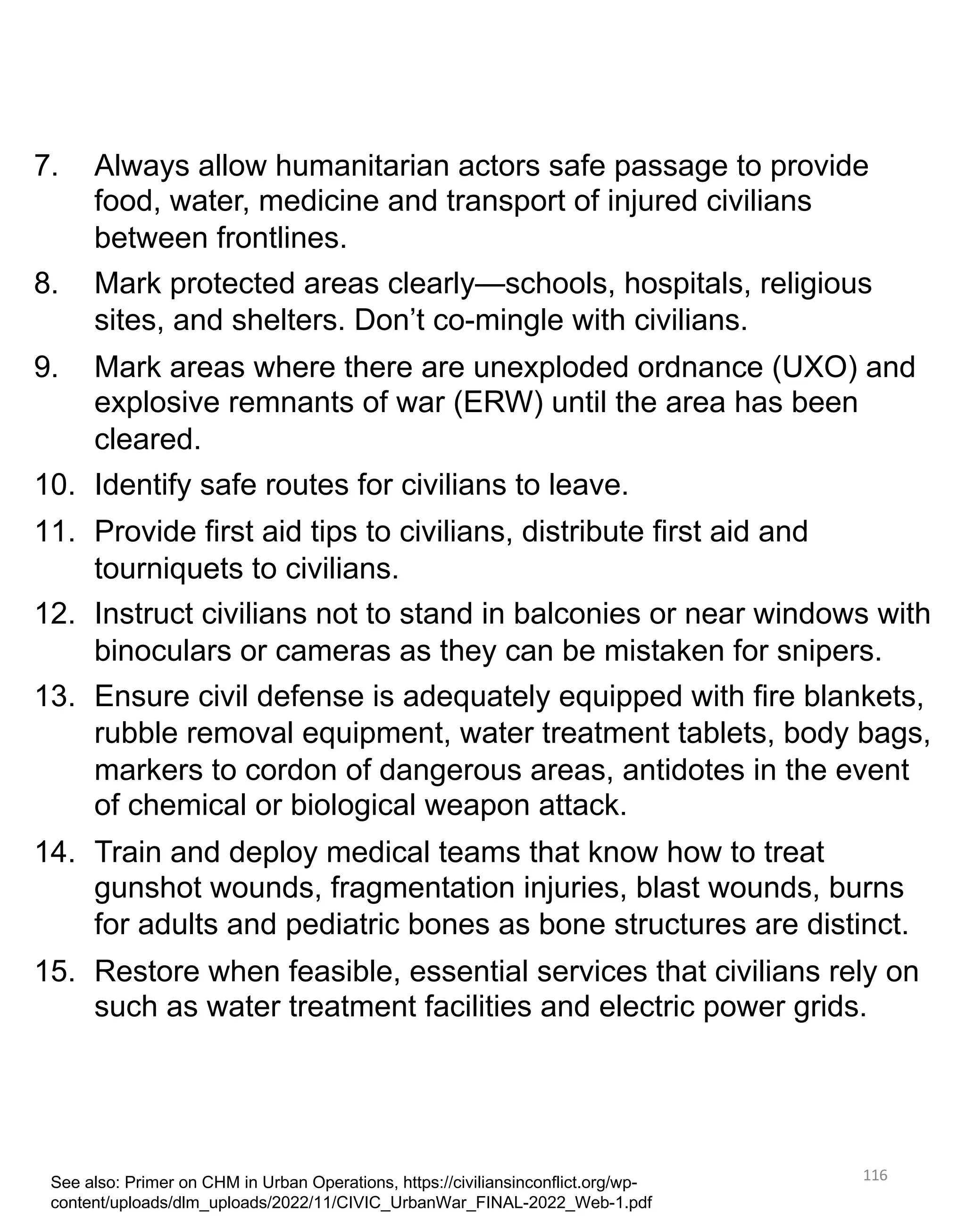 116
7. Always allow humanitarian actors safe passage to provide
food, water, medicine and transport of injured civilians
between frontlines.
8. Mark protected areas clearly—schools, hospitals, religious
sites, and shelters. Don’t co-mingle with civilians.
9. Mark areas where there are unexploded ordnance (UXO) and
explosive remnants of war (ERW) until the area has been
cleared.
10. Identify safe routes for civilians to leave.
11. Provide first aid tips to civilians, distribute first aid and
tourniquets to civilians.
12. Instruct civilians not to stand in balconies or near windows with
binoculars or cameras as they can be mistaken for snipers.
13. Ensure civil defense is adequately equipped with fire blankets,
rubble removal equipment, water treatment tablets, body bags,
markers to cordon of dangerous areas, antidotes in the event
of chemical or biological weapon attack.
14. Train and deploy medical teams that know how to treat
gunshot wounds, fragmentation injuries, blast wounds, burns
for adults and pediatric bones as bone structures are distinct.
15. Restore when feasible, essential services that civilians rely on
such as water treatment facilities and electric power grids.
See also: Primer on CHM in Urban Operations, https://civiliansinconflict.org/wp-
content/uploads/dlm_uploads/2022/11/CIVIC_UrbanWar_FINAL-2022_Web-1.pdf
 
