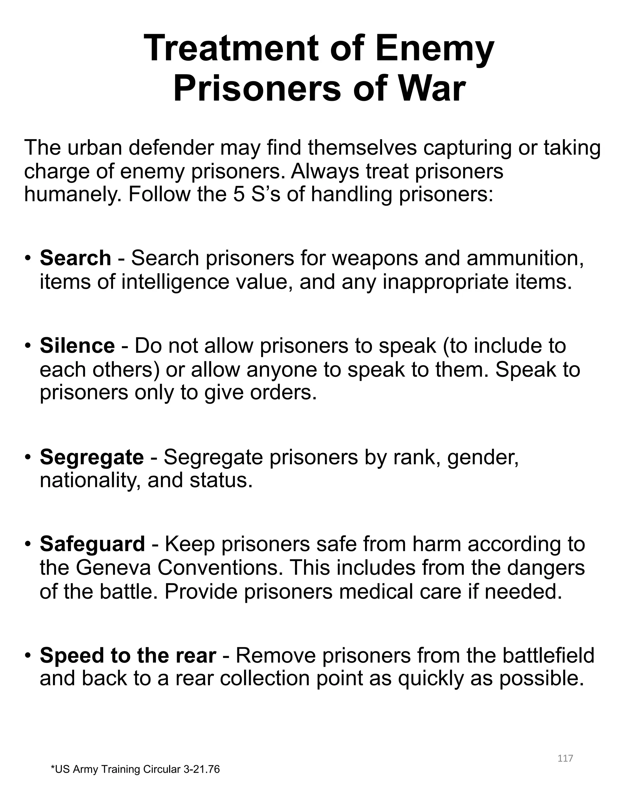 Treatment of Enemy
Prisoners of War
The urban defender may find themselves capturing or taking
charge of enemy prisoners. Always treat prisoners
humanely. Follow the 5 S’s of handling prisoners:
• Search - Search prisoners for weapons and ammunition,
items of intelligence value, and any inappropriate items.
• Silence - Do not allow prisoners to speak (to include to
each others) or allow anyone to speak to them. Speak to
prisoners only to give orders.
• Segregate - Segregate prisoners by rank, gender,
nationality, and status.
• Safeguard - Keep prisoners safe from harm according to
the Geneva Conventions. This includes from the dangers
of the battle. Provide prisoners medical care if needed.
• Speed to the rear - Remove prisoners from the battlefield
and back to a rear collection point as quickly as possible.
117
*US Army Training Circular 3-21.76
 