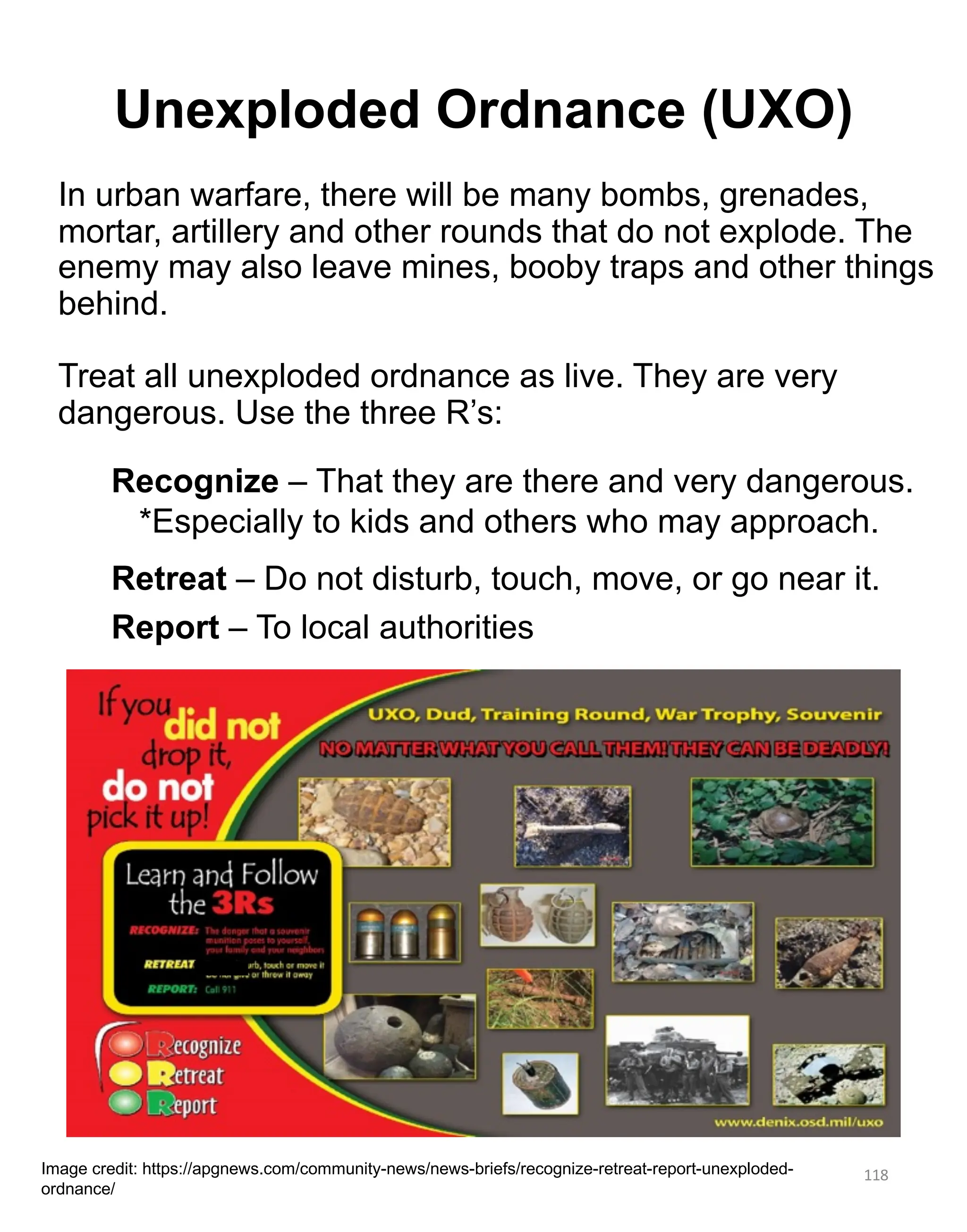 Unexploded Ordnance (UXO)
118
Image credit: https://apgnews.com/community-news/news-briefs/recognize-retreat-report-unexploded-
ordnance/
In urban warfare, there will be many bombs, grenades,
mortar, artillery and other rounds that do not explode. The
enemy may also leave mines, booby traps and other things
behind.
Treat all unexploded ordnance as live. They are very
dangerous. Use the three R’s:
Recognize – That they are there and very dangerous.
*Especially to kids and others who may approach.
Retreat – Do not disturb, touch, move, or go near it.
Report – To local authorities
 