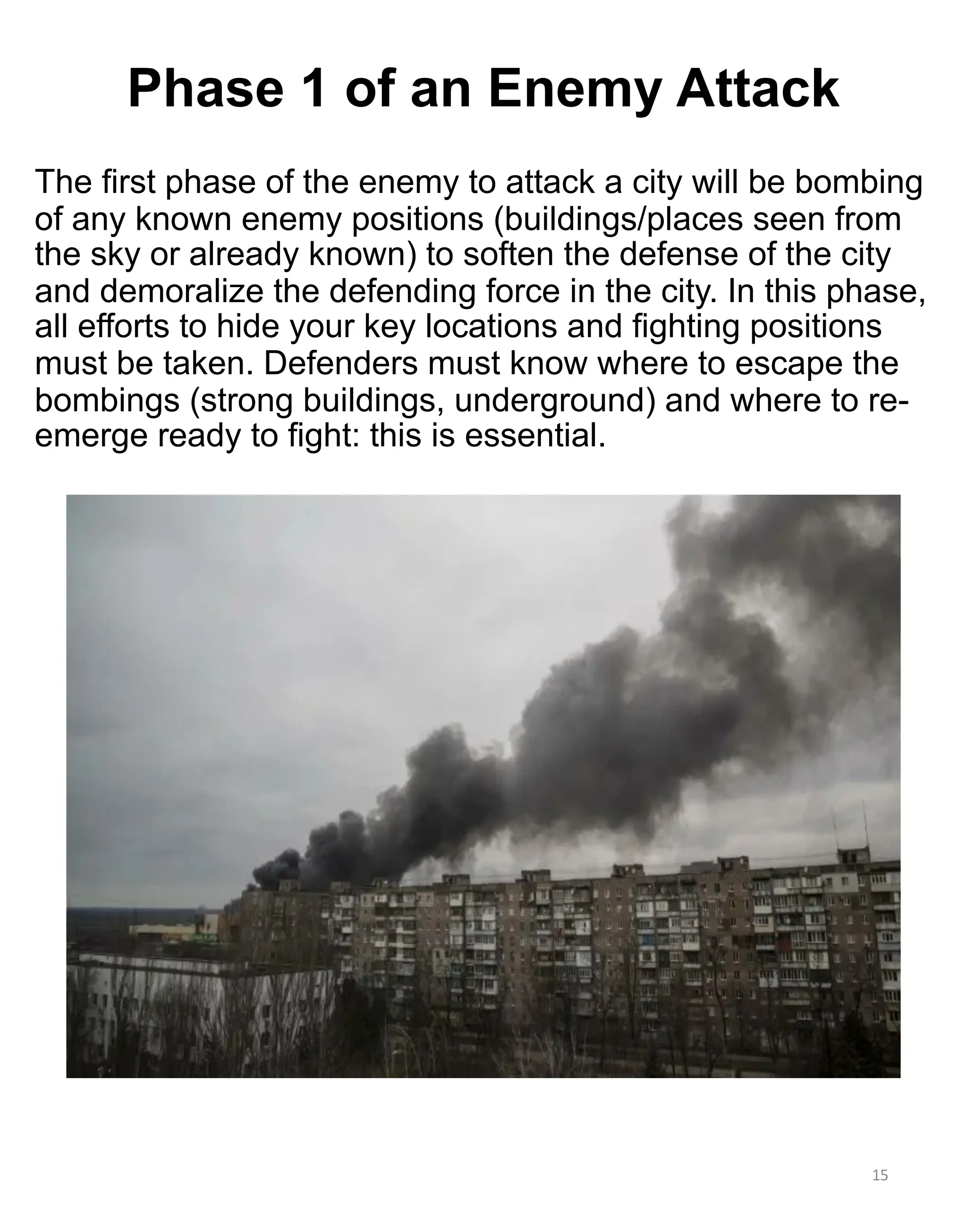The first phase of the enemy to attack a city will be bombing
of any known enemy positions (buildings/places seen from
the sky or already known) to soften the defense of the city
and demoralize the defending force in the city. In this phase,
all efforts to hide your key locations and fighting positions
must be taken. Defenders must know where to escape the
bombings (strong buildings, underground) and where to re-
emerge ready to fight: this is essential.
15
Phase 1 of an Enemy Attack
 