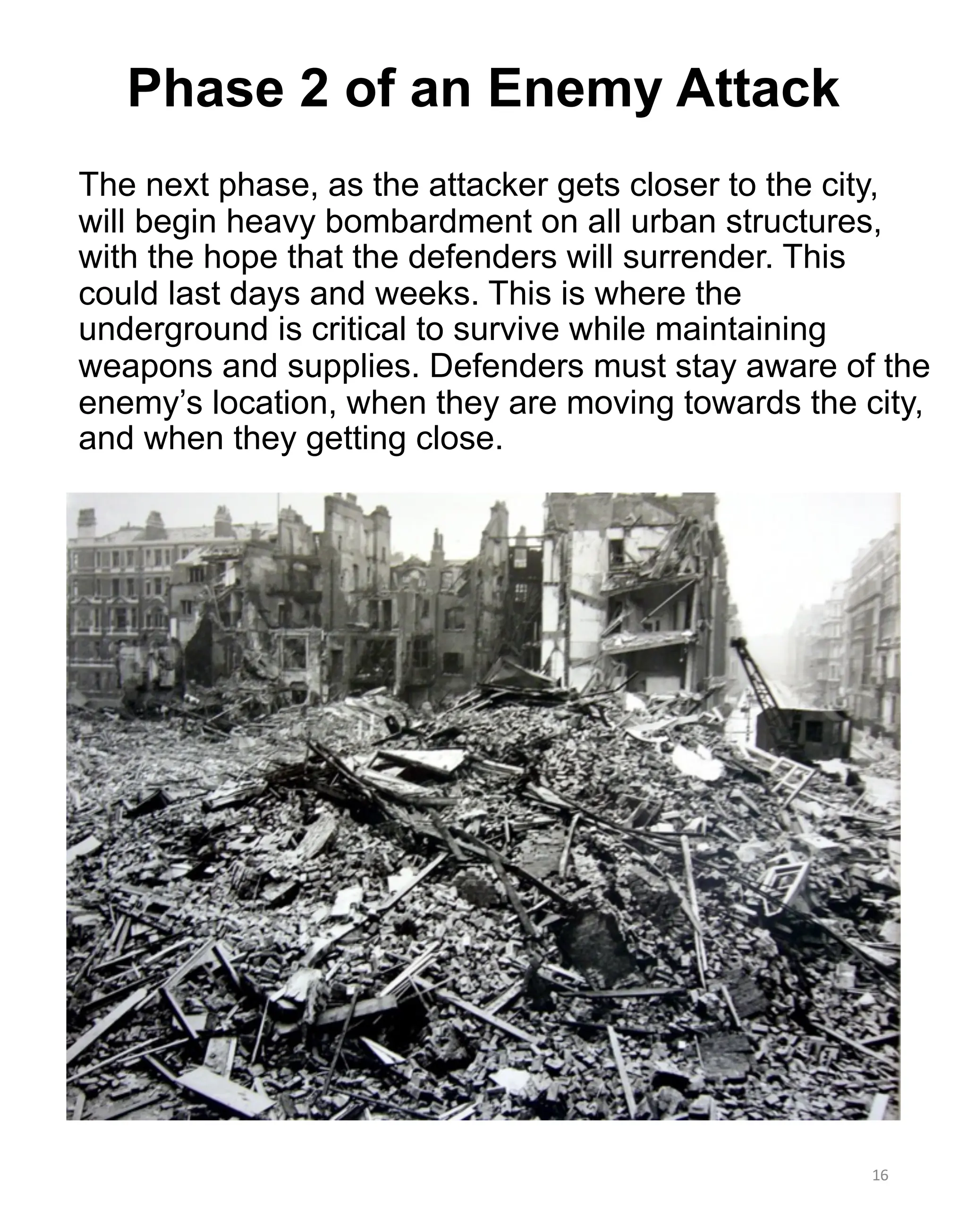 The next phase, as the attacker gets closer to the city,
will begin heavy bombardment on all urban structures,
with the hope that the defenders will surrender. This
could last days and weeks. This is where the
underground is critical to survive while maintaining
weapons and supplies. Defenders must stay aware of the
enemy’s location, when they are moving towards the city,
and when they getting close.
16
Phase 2 of an Enemy Attack
 