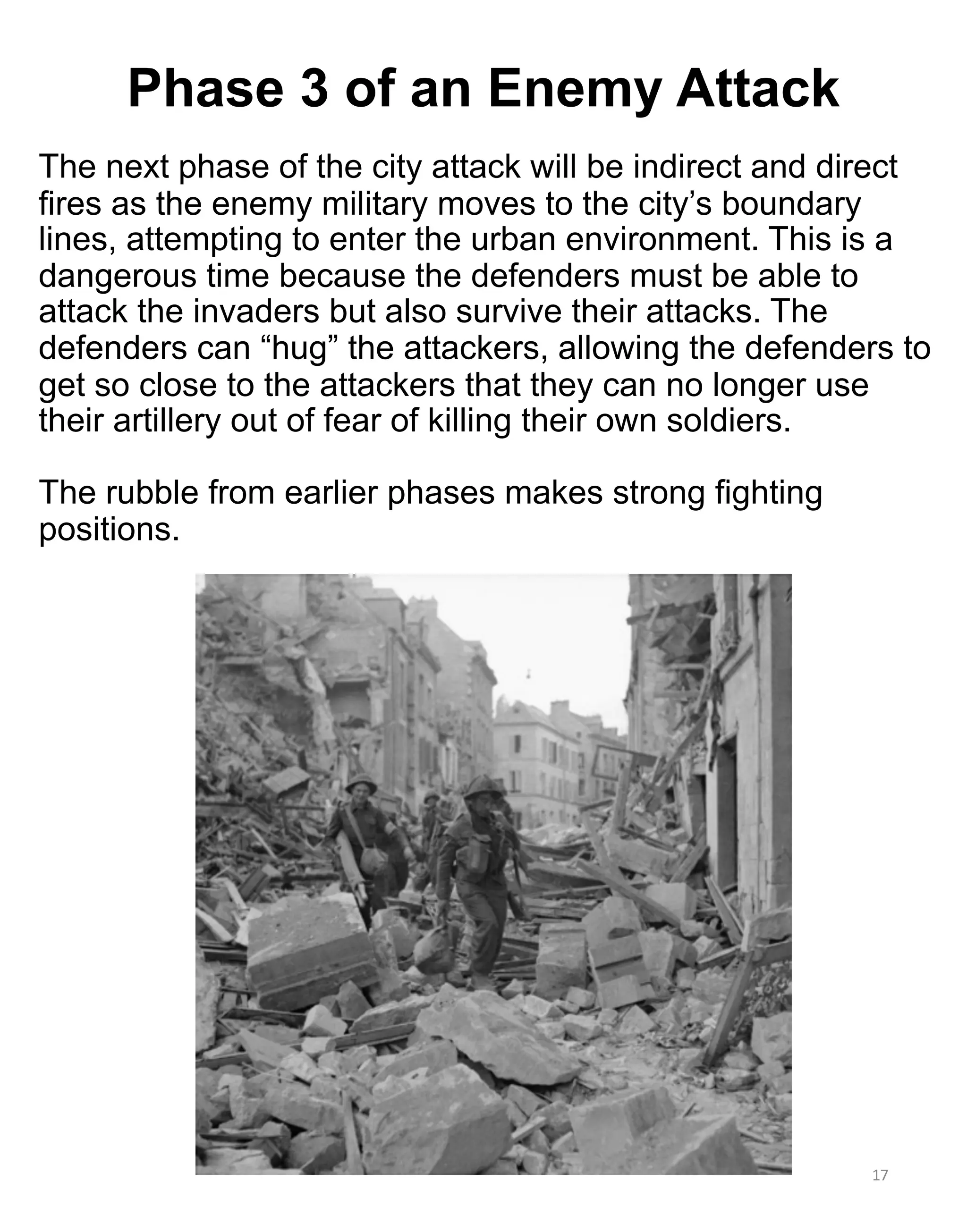 The next phase of the city attack will be indirect and direct
fires as the enemy military moves to the city’s boundary
lines, attempting to enter the urban environment. This is a
dangerous time because the defenders must be able to
attack the invaders but also survive their attacks. The
defenders can “hug” the attackers, allowing the defenders to
get so close to the attackers that they can no longer use
their artillery out of fear of killing their own soldiers.
The rubble from earlier phases makes strong fighting
positions.
17
Phase 3 of an Enemy Attack
 