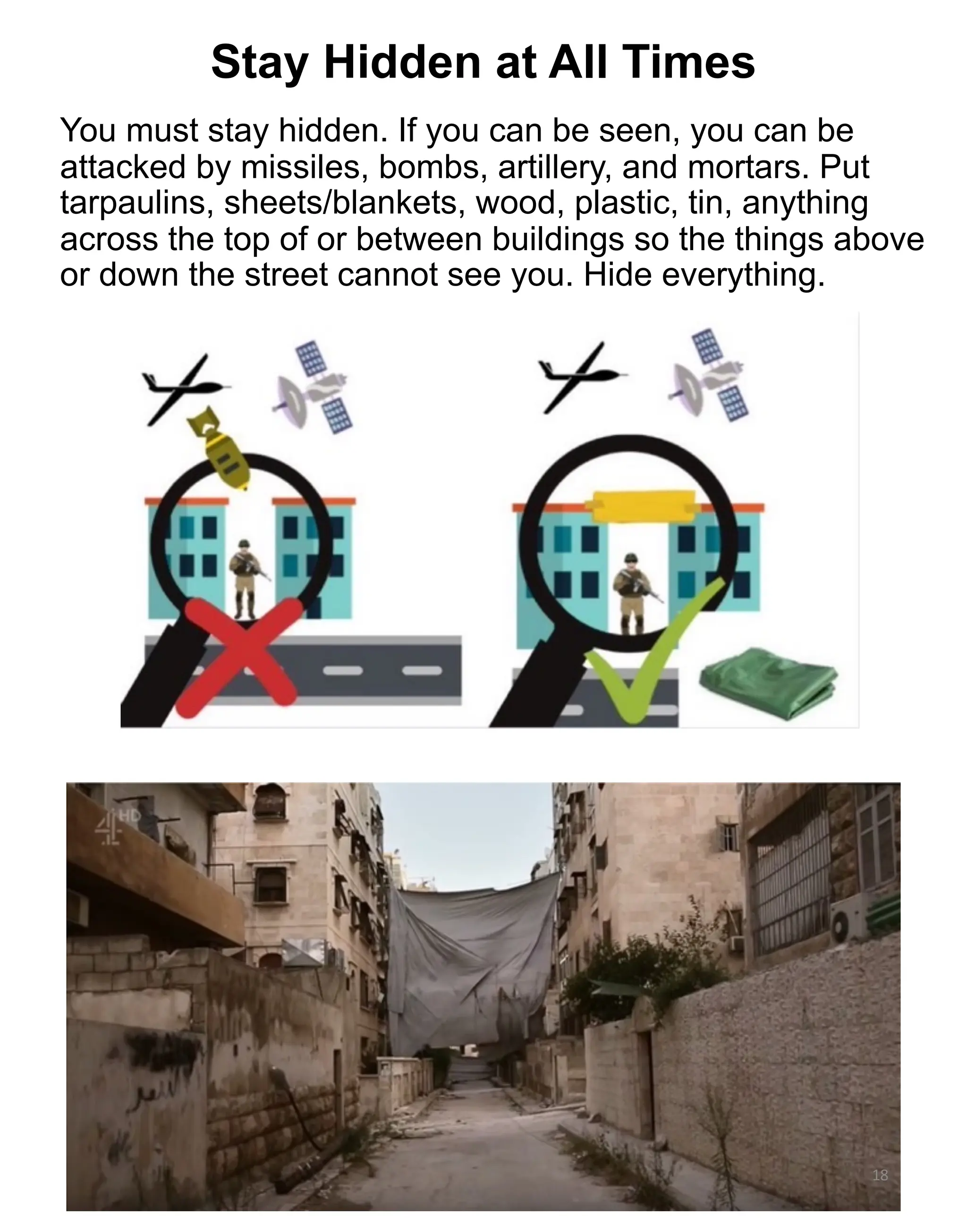 You must stay hidden. If you can be seen, you can be
attacked by missiles, bombs, artillery, and mortars. Put
tarpaulins, sheets/blankets, wood, plastic, tin, anything
across the top of or between buildings so the things above
or down the street cannot see you. Hide everything.
18
Stay Hidden at All Times
 