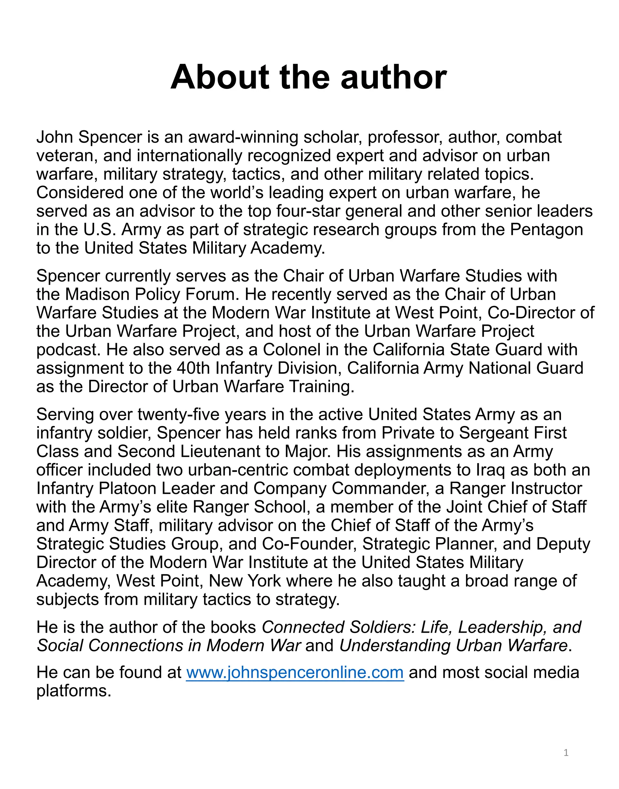 About the author
John Spencer is an award-winning scholar, professor, author, combat
veteran, and internationally recognized expert and advisor on urban
warfare, military strategy, tactics, and other military related topics.
Considered one of the world’s leading expert on urban warfare, he
served as an advisor to the top four-star general and other senior leaders
in the U.S. Army as part of strategic research groups from the Pentagon
to the United States Military Academy.
Spencer currently serves as the Chair of Urban Warfare Studies with
the Madison Policy Forum. He recently served as the Chair of Urban
Warfare Studies at the Modern War Institute at West Point, Co-Director of
the Urban Warfare Project, and host of the Urban Warfare Project
podcast. He also served as a Colonel in the California State Guard with
assignment to the 40th Infantry Division, California Army National Guard
as the Director of Urban Warfare Training.
Serving over twenty-five years in the active United States Army as an
infantry soldier, Spencer has held ranks from Private to Sergeant First
Class and Second Lieutenant to Major. His assignments as an Army
officer included two urban-centric combat deployments to Iraq as both an
Infantry Platoon Leader and Company Commander, a Ranger Instructor
with the Army’s elite Ranger School, a member of the Joint Chief of Staff
and Army Staff, military advisor on the Chief of Staff of the Army’s
Strategic Studies Group, and Co-Founder, Strategic Planner, and Deputy
Director of the Modern War Institute at the United States Military
Academy, West Point, New York where he also taught a broad range of
subjects from military tactics to strategy.
He is the author of the books Connected Soldiers: Life, Leadership, and
Social Connections in Modern War and Understanding Urban Warfare.
He can be found at www.johnspenceronline.com and most social media
platforms.
1
 