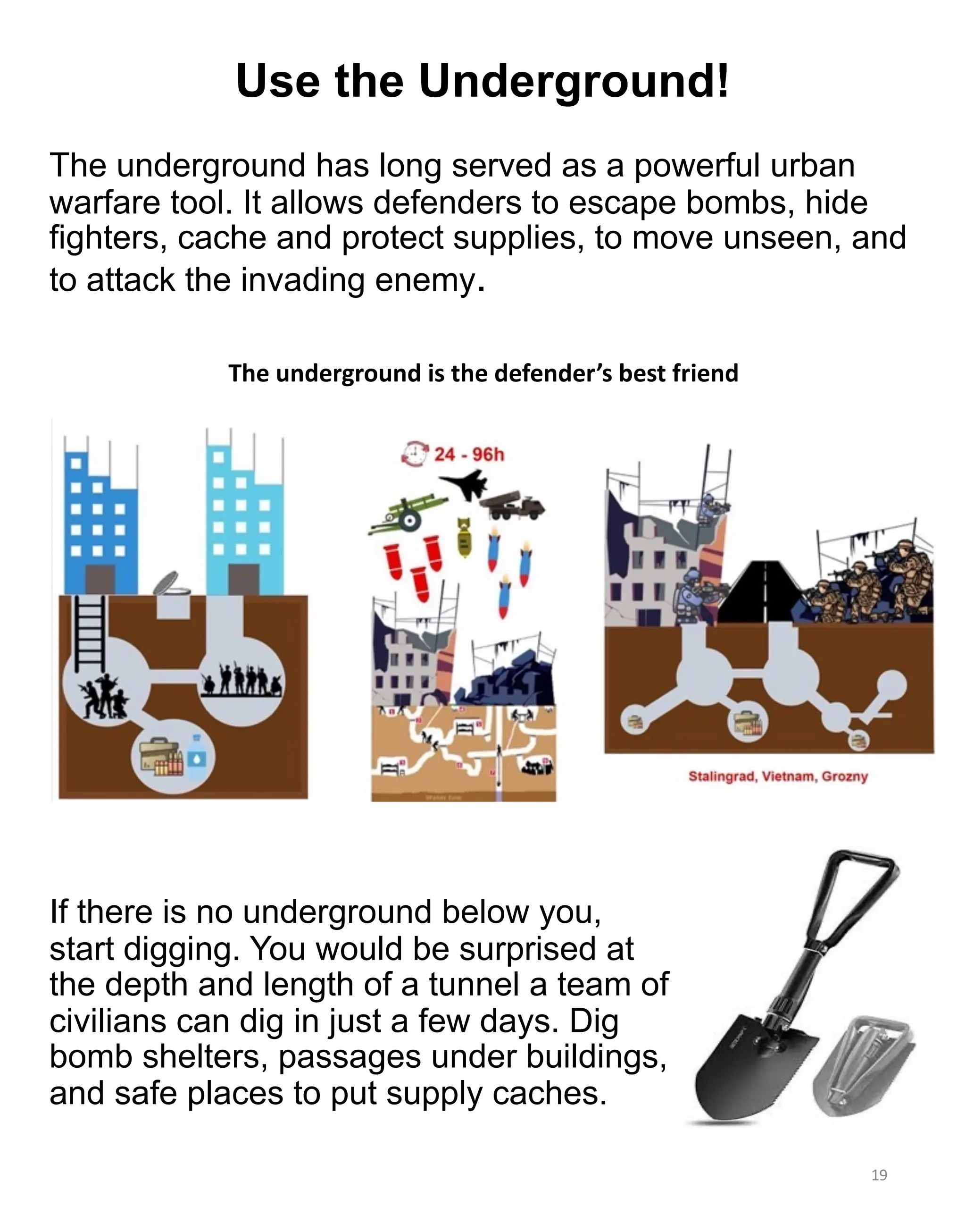 The underground has long served as a powerful urban
warfare tool. It allows defenders to escape bombs, hide
fighters, cache and protect supplies, to move unseen, and
to attack the invading enemy.
19
The underground is the defender’s best friend
If there is no underground below you,
start digging. You would be surprised at
the depth and length of a tunnel a team of
civilians can dig in just a few days. Dig
bomb shelters, passages under buildings,
and safe places to put supply caches.
Use the Underground!
 