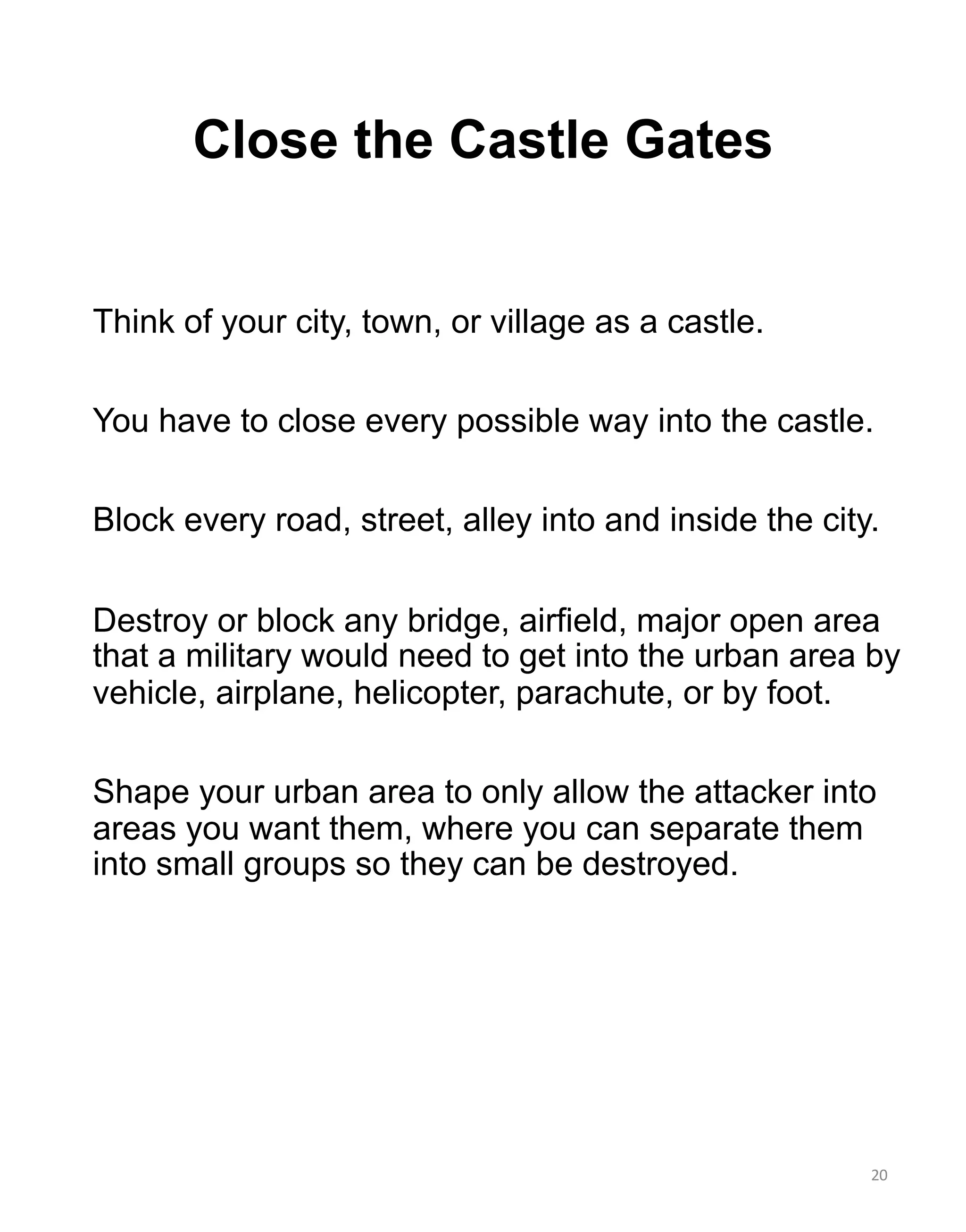 Close the Castle Gates
20
Think of your city, town, or village as a castle.
You have to close every possible way into the castle.
Block every road, street, alley into and inside the city.
Destroy or block any bridge, airfield, major open area
that a military would need to get into the urban area by
vehicle, airplane, helicopter, parachute, or by foot.
Shape your urban area to only allow the attacker into
areas you want them, where you can separate them
into small groups so they can be destroyed.
 