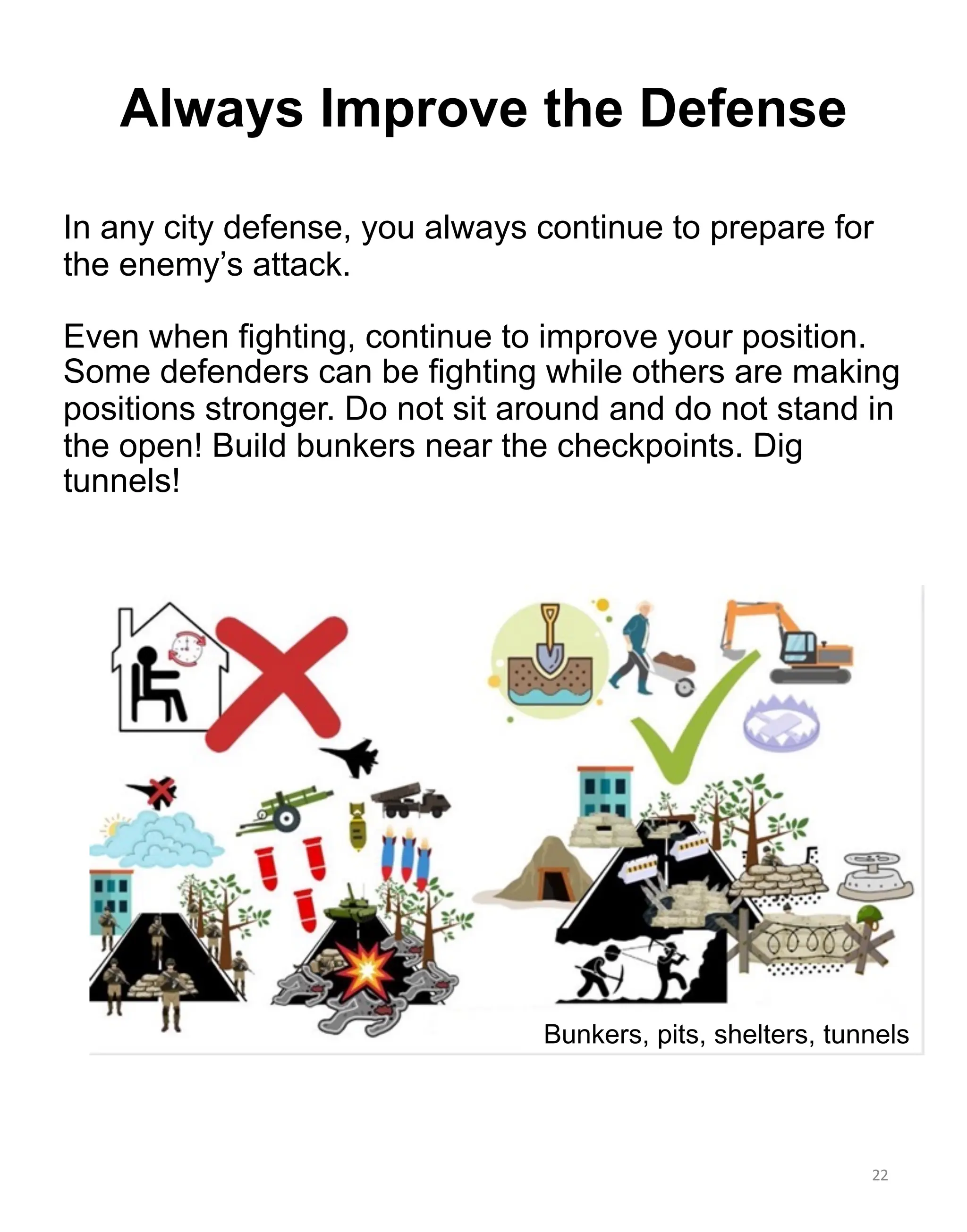 In any city defense, you always continue to prepare for
the enemy’s attack.
Even when fighting, continue to improve your position.
Some defenders can be fighting while others are making
positions stronger. Do not sit around and do not stand in
the open! Build bunkers near the checkpoints. Dig
tunnels!
22
Bunkers, pits, shelters, tunnels
Always Improve the Defense
 