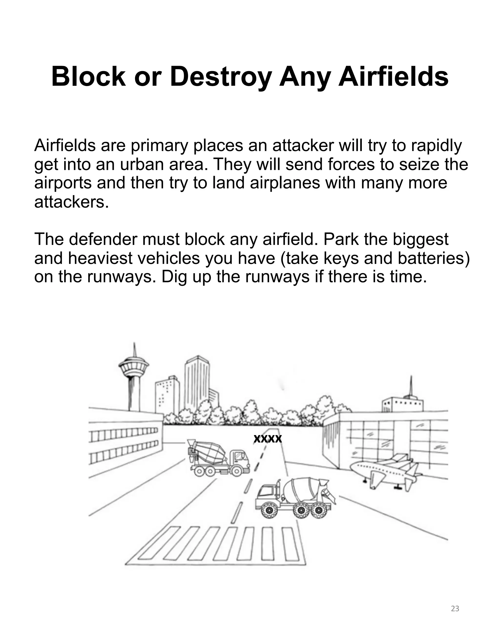 23
Block or Destroy Any Airfields
xxxx
Airfields are primary places an attacker will try to rapidly
get into an urban area. They will send forces to seize the
airports and then try to land airplanes with many more
attackers.
The defender must block any airfield. Park the biggest
and heaviest vehicles you have (take keys and batteries)
on the runways. Dig up the runways if there is time.
 