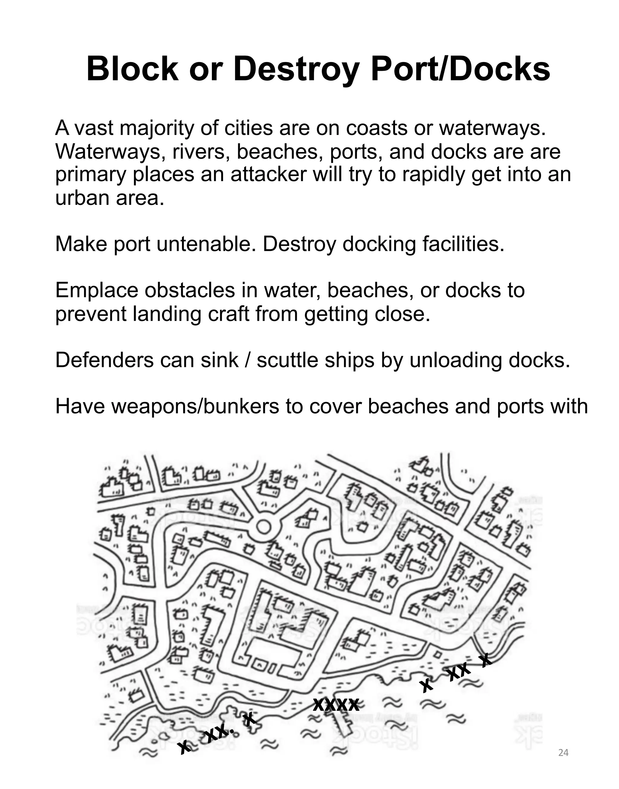 24
Block or Destroy Port/Docks
A vast majority of cities are on coasts or waterways.
Waterways, rivers, beaches, ports, and docks are are
primary places an attacker will try to rapidly get into an
urban area.
Make port untenable. Destroy docking facilities.
Emplace obstacles in water, beaches, or docks to
prevent landing craft from getting close.
Defenders can sink / scuttle ships by unloading docks.
Have weapons/bunkers to cover beaches and ports with
x xx x
xxxx
x xx. x
 