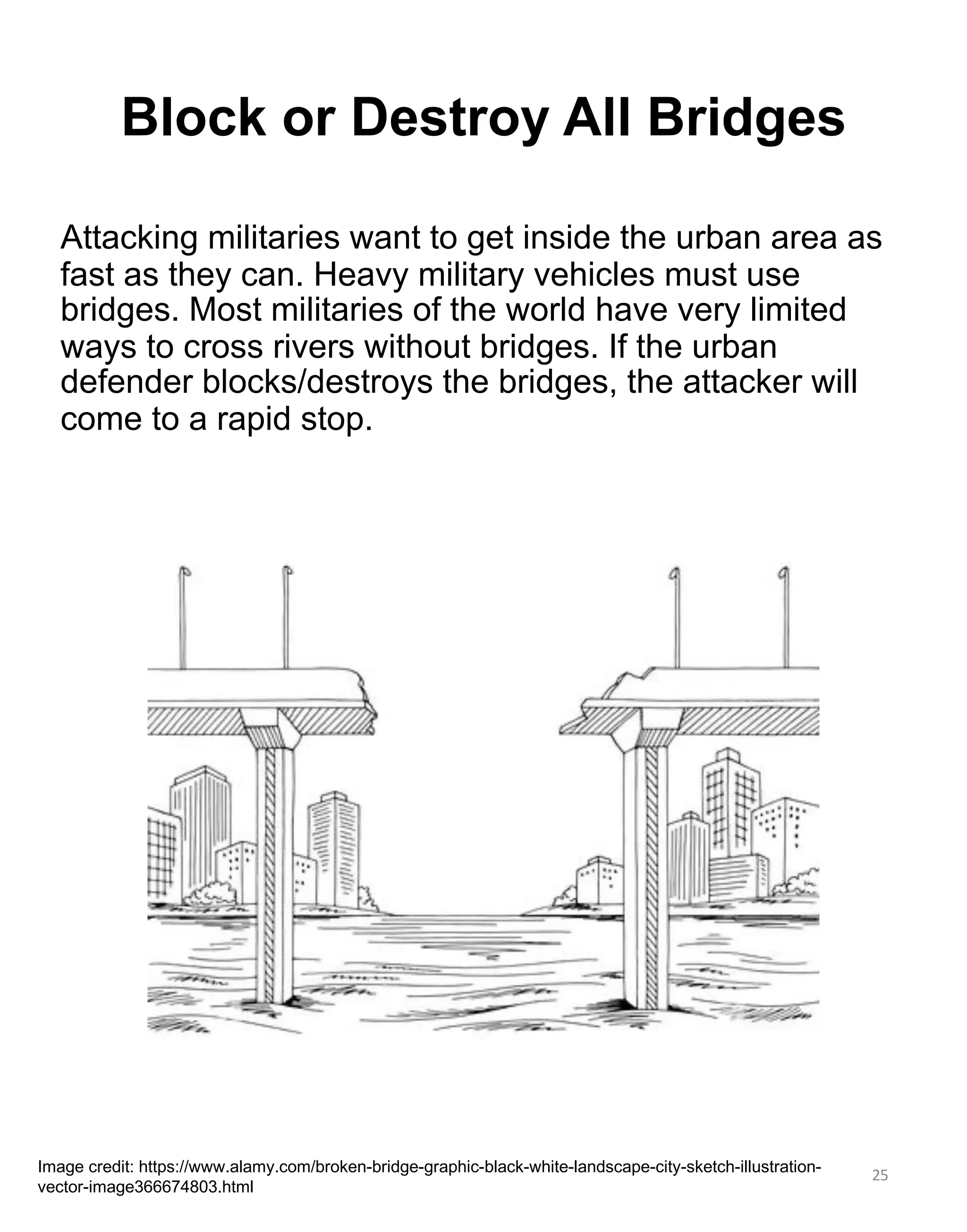 25
Block or Destroy All Bridges
Image credit: https://www.alamy.com/broken-bridge-graphic-black-white-landscape-city-sketch-illustration-
vector-image366674803.html
Attacking militaries want to get inside the urban area as
fast as they can. Heavy military vehicles must use
bridges. Most militaries of the world have very limited
ways to cross rivers without bridges. If the urban
defender blocks/destroys the bridges, the attacker will
come to a rapid stop.
 
