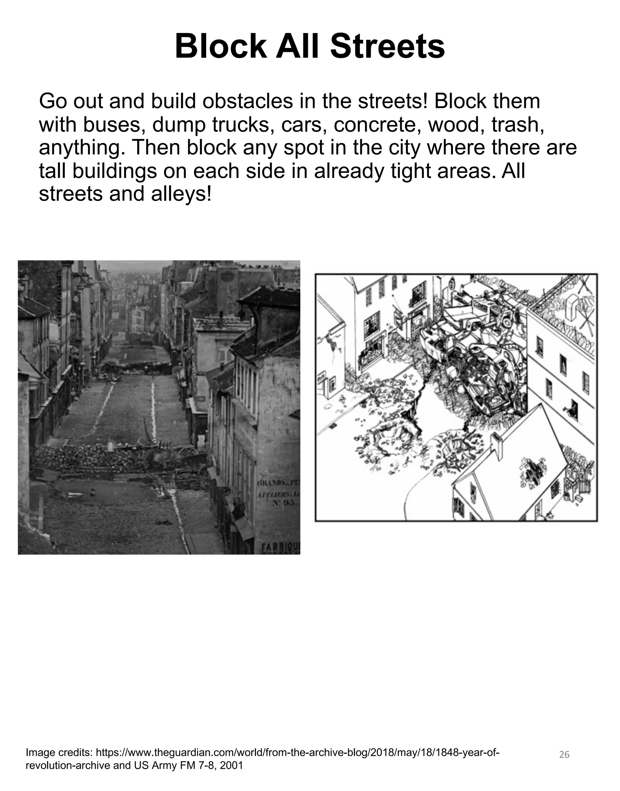 Go out and build obstacles in the streets! Block them
with buses, dump trucks, cars, concrete, wood, trash,
anything. Then block any spot in the city where there are
tall buildings on each side in already tight areas. All
streets and alleys!
26
Image credits: https://www.theguardian.com/world/from-the-archive-blog/2018/may/18/1848-year-of-
revolution-archive and US Army FM 7-8, 2001
Block All Streets
 
