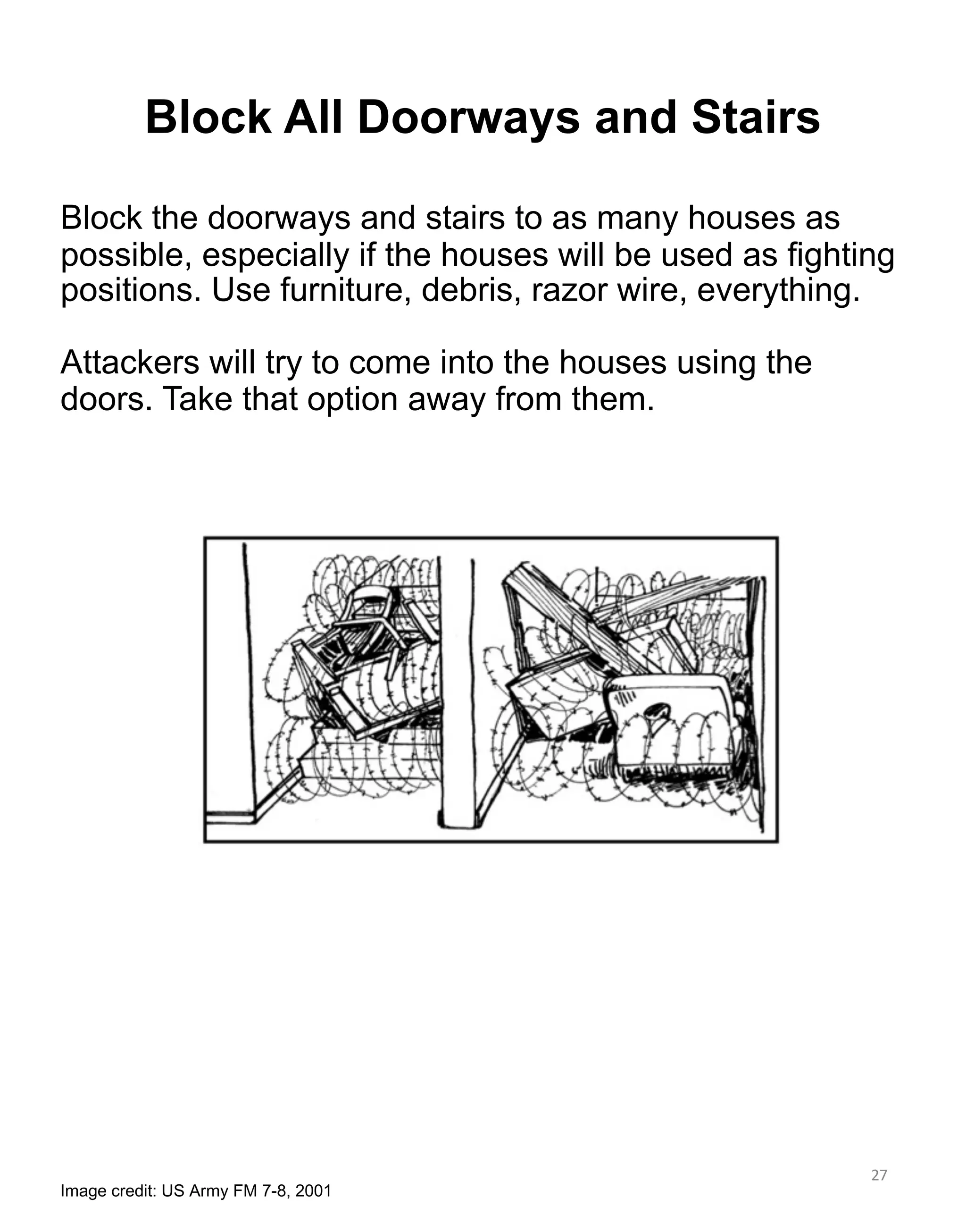 27
Block All Doorways and Stairs
Image credit: US Army FM 7-8, 2001
Block the doorways and stairs to as many houses as
possible, especially if the houses will be used as fighting
positions. Use furniture, debris, razor wire, everything.
Attackers will try to come into the houses using the
doors. Take that option away from them.
 