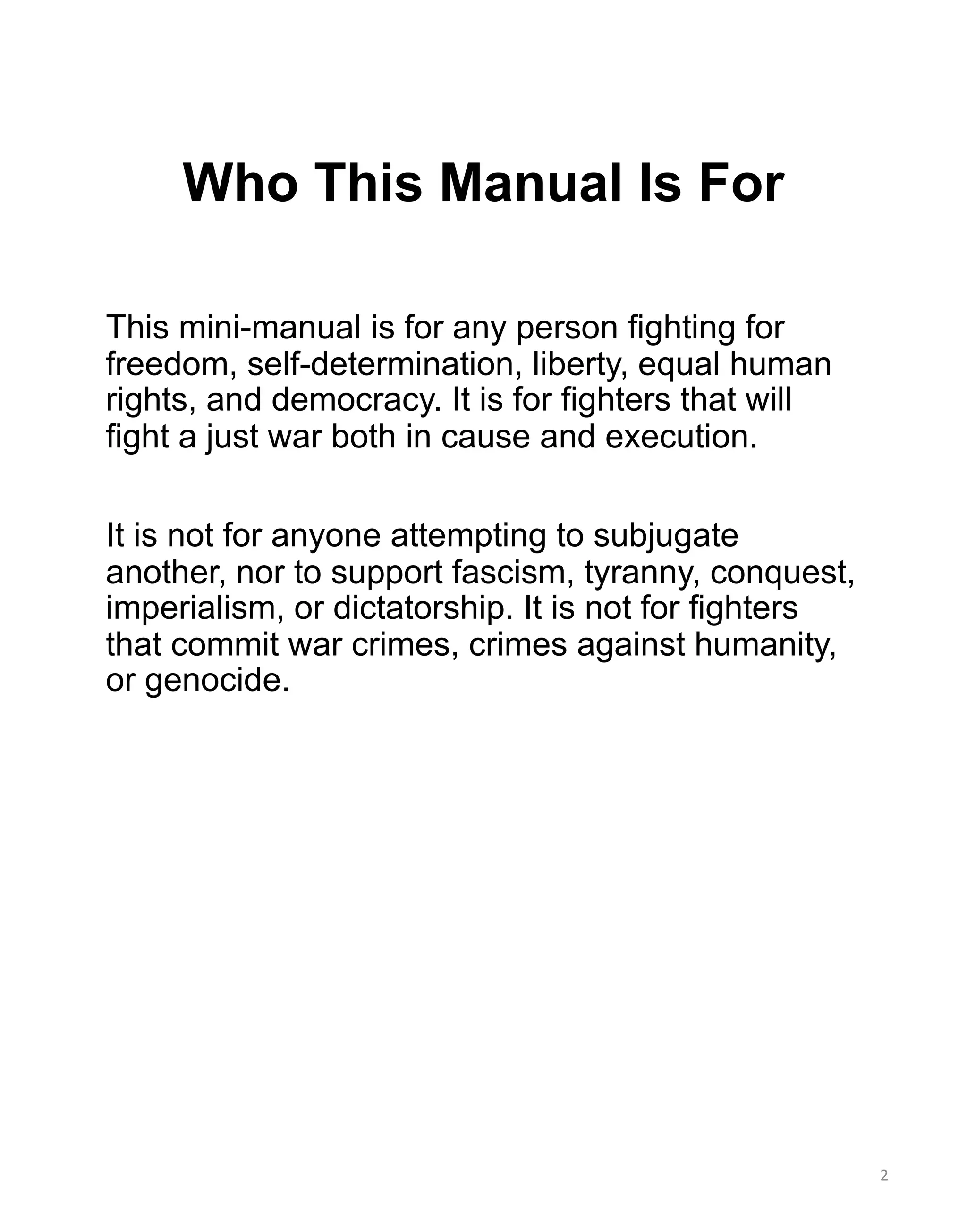 Who This Manual Is For
This mini-manual is for any person fighting for
freedom, self-determination, liberty, equal human
rights, and democracy. It is for fighters that will
fight a just war both in cause and execution.
It is not for anyone attempting to subjugate
another, nor to support fascism, tyranny, conquest,
imperialism, or dictatorship. It is not for fighters
that commit war crimes, crimes against humanity,
or genocide.
2
 