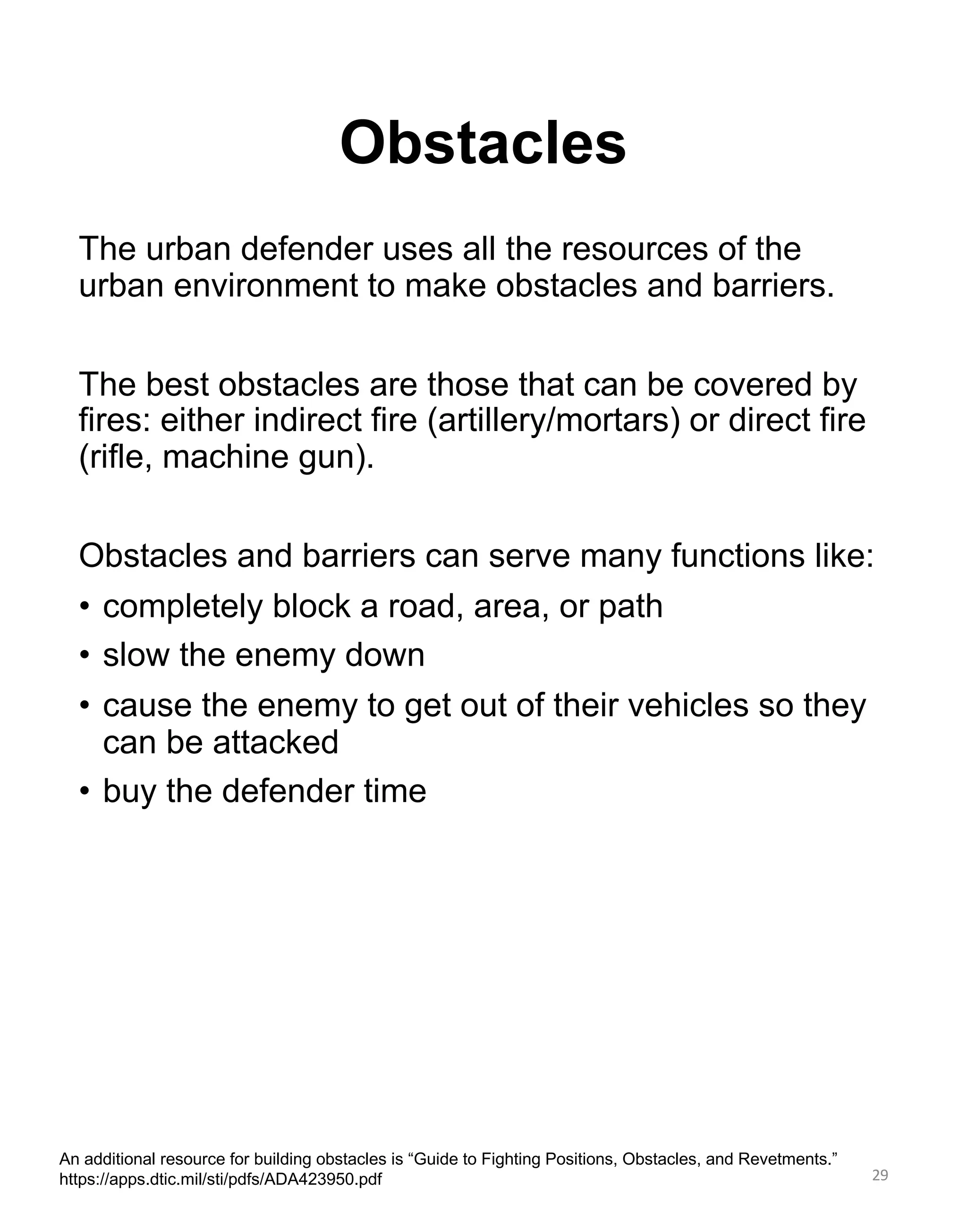 Obstacles
29
An additional resource for building obstacles is “Guide to Fighting Positions, Obstacles, and Revetments.”
https://apps.dtic.mil/sti/pdfs/ADA423950.pdf
The urban defender uses all the resources of the
urban environment to make obstacles and barriers.
The best obstacles are those that can be covered by
fires: either indirect fire (artillery/mortars) or direct fire
(rifle, machine gun).
Obstacles and barriers can serve many functions like:
• completely block a road, area, or path
• slow the enemy down
• cause the enemy to get out of their vehicles so they
can be attacked
• buy the defender time
 