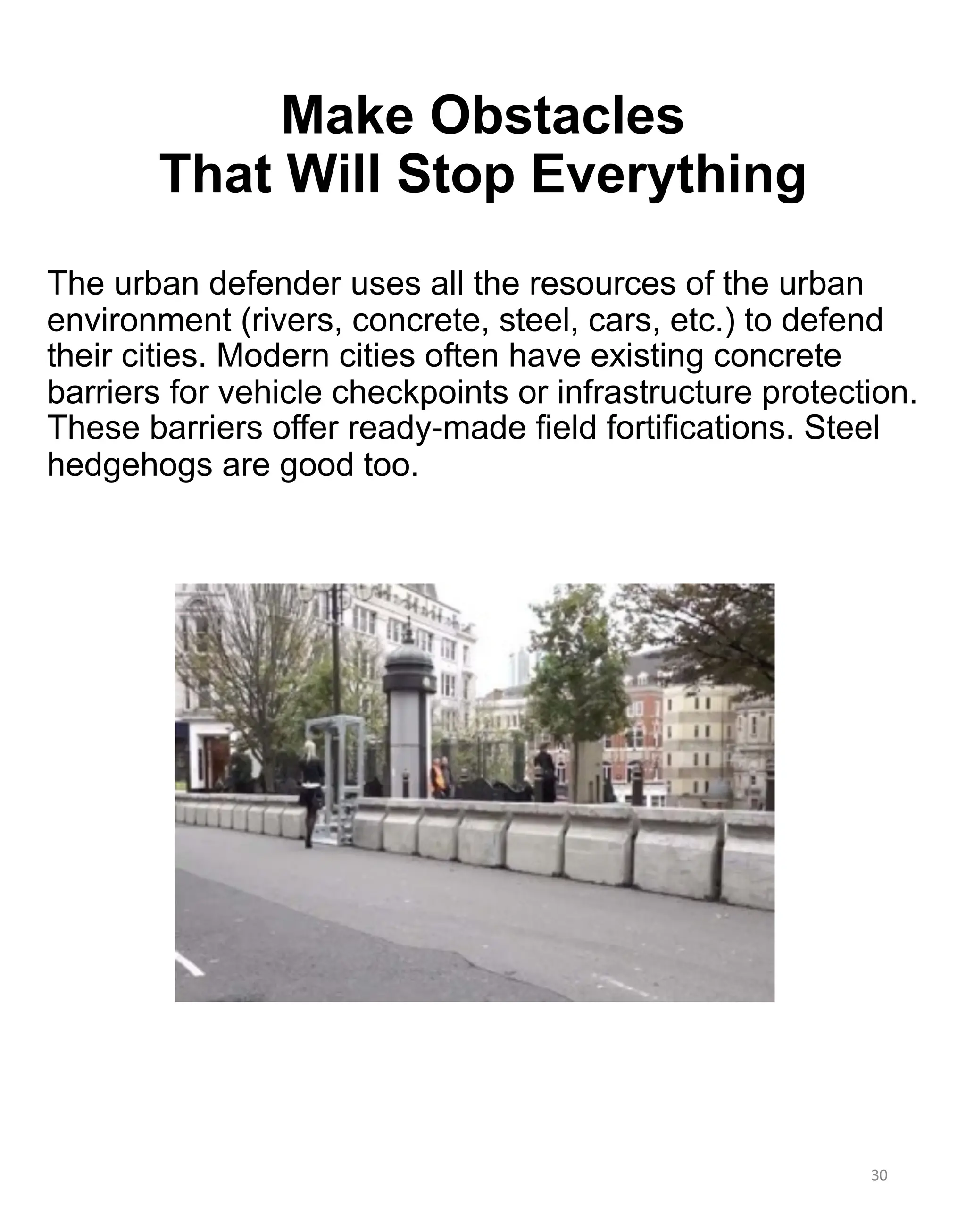 The urban defender uses all the resources of the urban
environment (rivers, concrete, steel, cars, etc.) to defend
their cities. Modern cities often have existing concrete
barriers for vehicle checkpoints or infrastructure protection.
These barriers offer ready-made field fortifications. Steel
hedgehogs are good too.
30
Make Obstacles
That Will Stop Everything
 