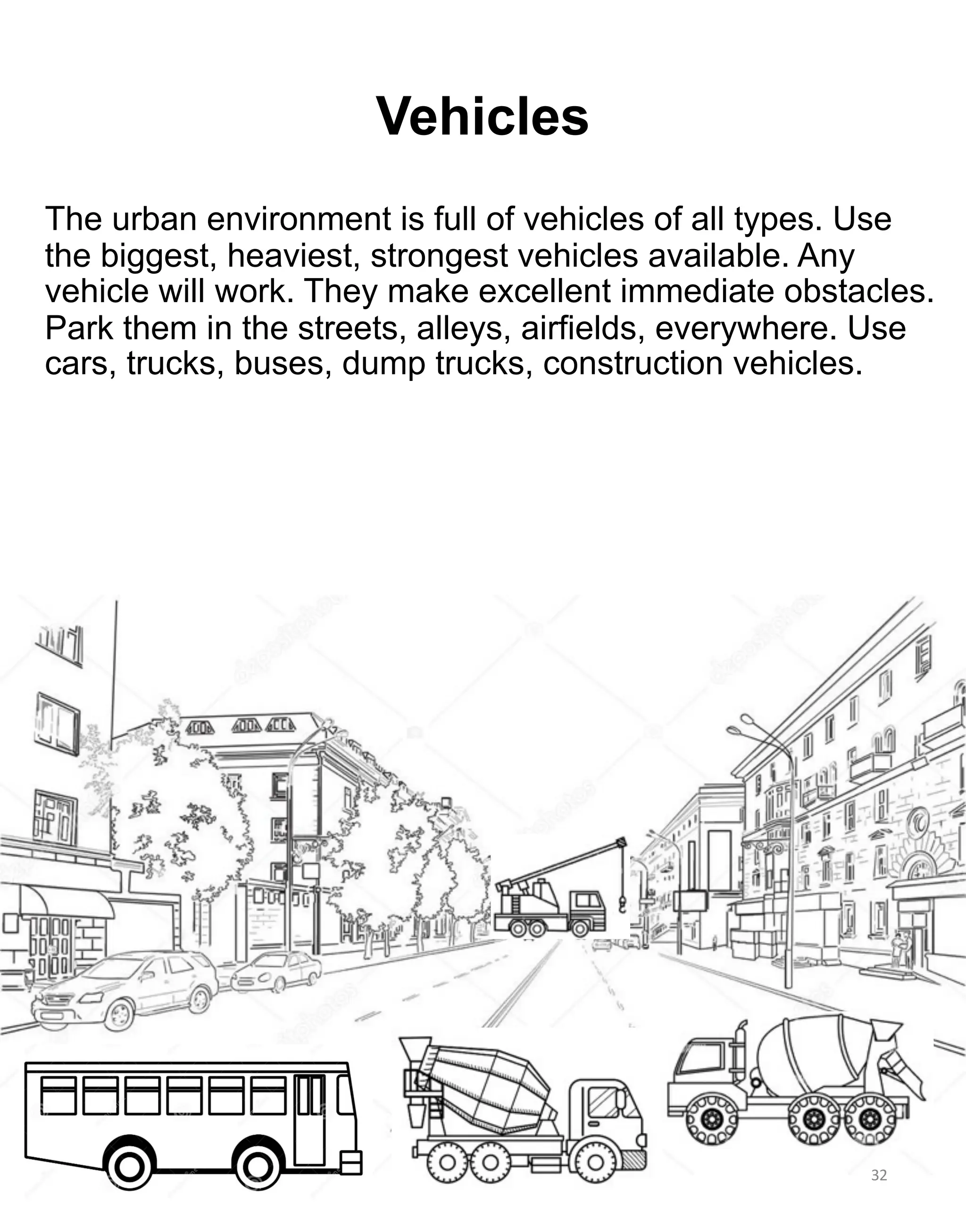 32
Vehicles
The urban environment is full of vehicles of all types. Use
the biggest, heaviest, strongest vehicles available. Any
vehicle will work. They make excellent immediate obstacles.
Park them in the streets, alleys, airfields, everywhere. Use
cars, trucks, buses, dump trucks, construction vehicles.
 