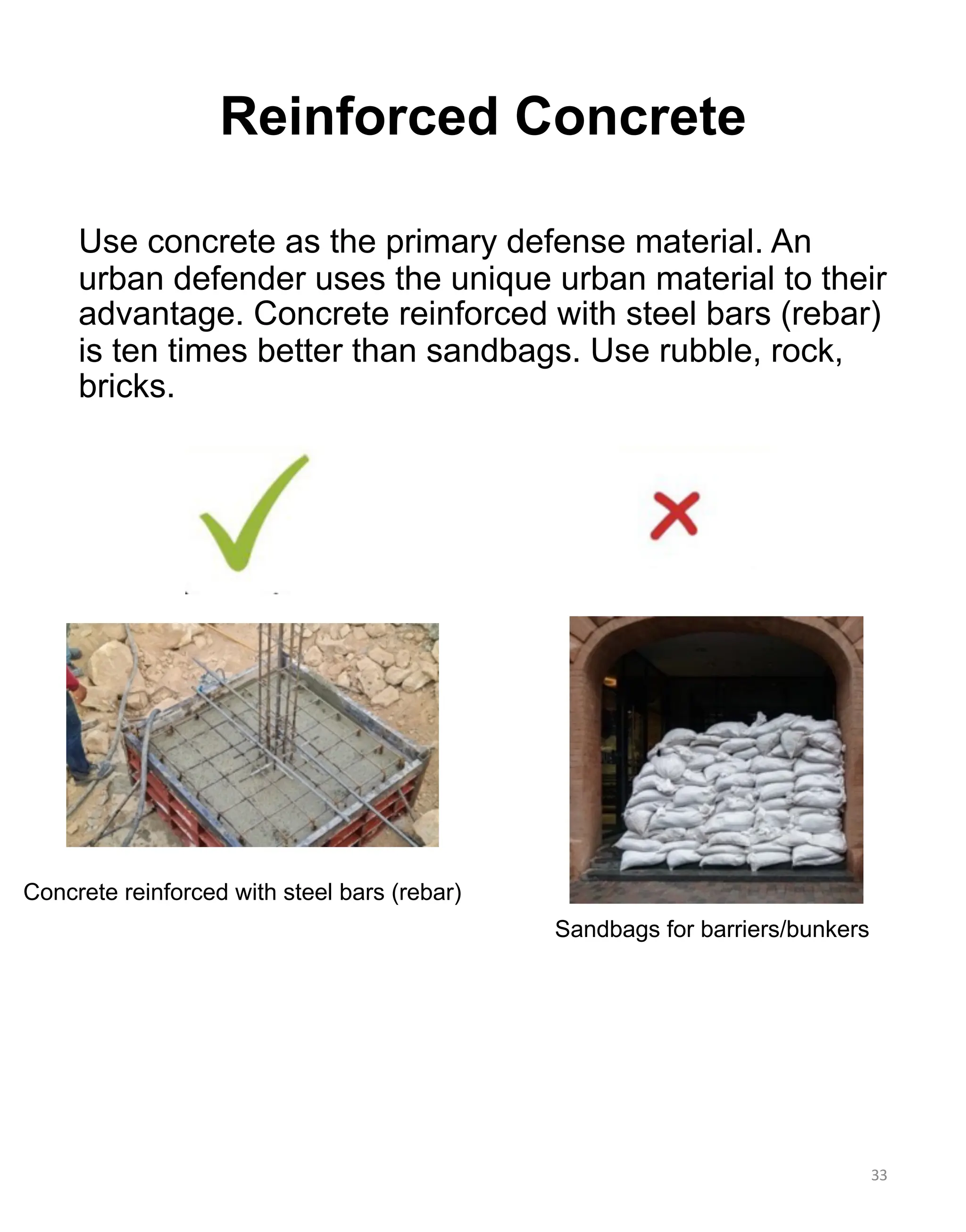 Use concrete as the primary defense material. An
urban defender uses the unique urban material to their
advantage. Concrete reinforced with steel bars (rebar)
is ten times better than sandbags. Use rubble, rock,
bricks.
Concrete reinforced with steel bars (rebar)
Sandbags for barriers/bunkers
33
Reinforced Concrete
 