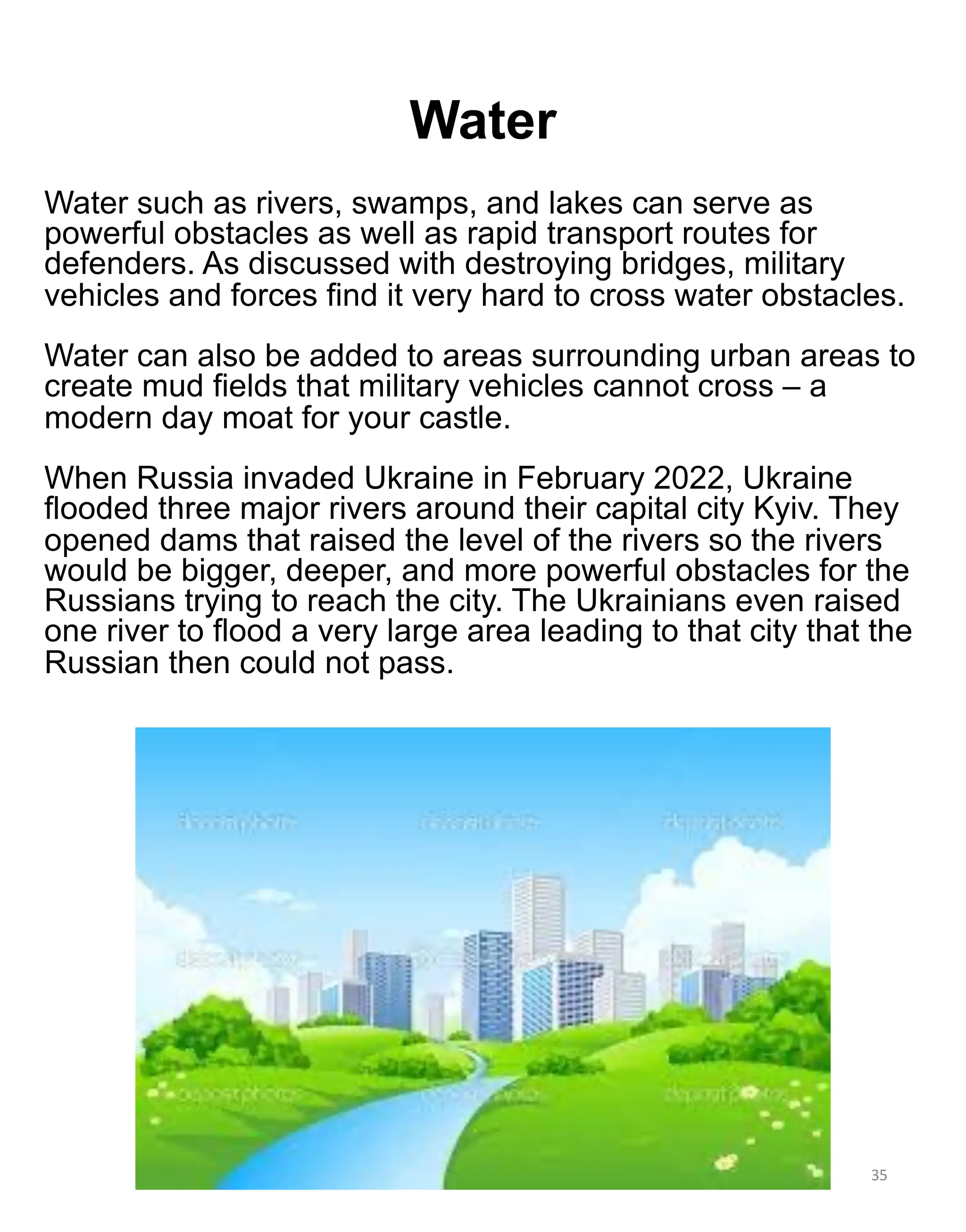 Water
35
Water such as rivers, swamps, and lakes can serve as
powerful obstacles as well as rapid transport routes for
defenders. As discussed with destroying bridges, military
vehicles and forces find it very hard to cross water obstacles.
Water can also be added to areas surrounding urban areas to
create mud fields that military vehicles cannot cross – a
modern day moat for your castle.
When Russia invaded Ukraine in February 2022, Ukraine
flooded three major rivers around their capital city Kyiv. They
opened dams that raised the level of the rivers so the rivers
would be bigger, deeper, and more powerful obstacles for the
Russians trying to reach the city. The Ukrainians even raised
one river to flood a very large area leading to that city that the
Russian then could not pass.
 