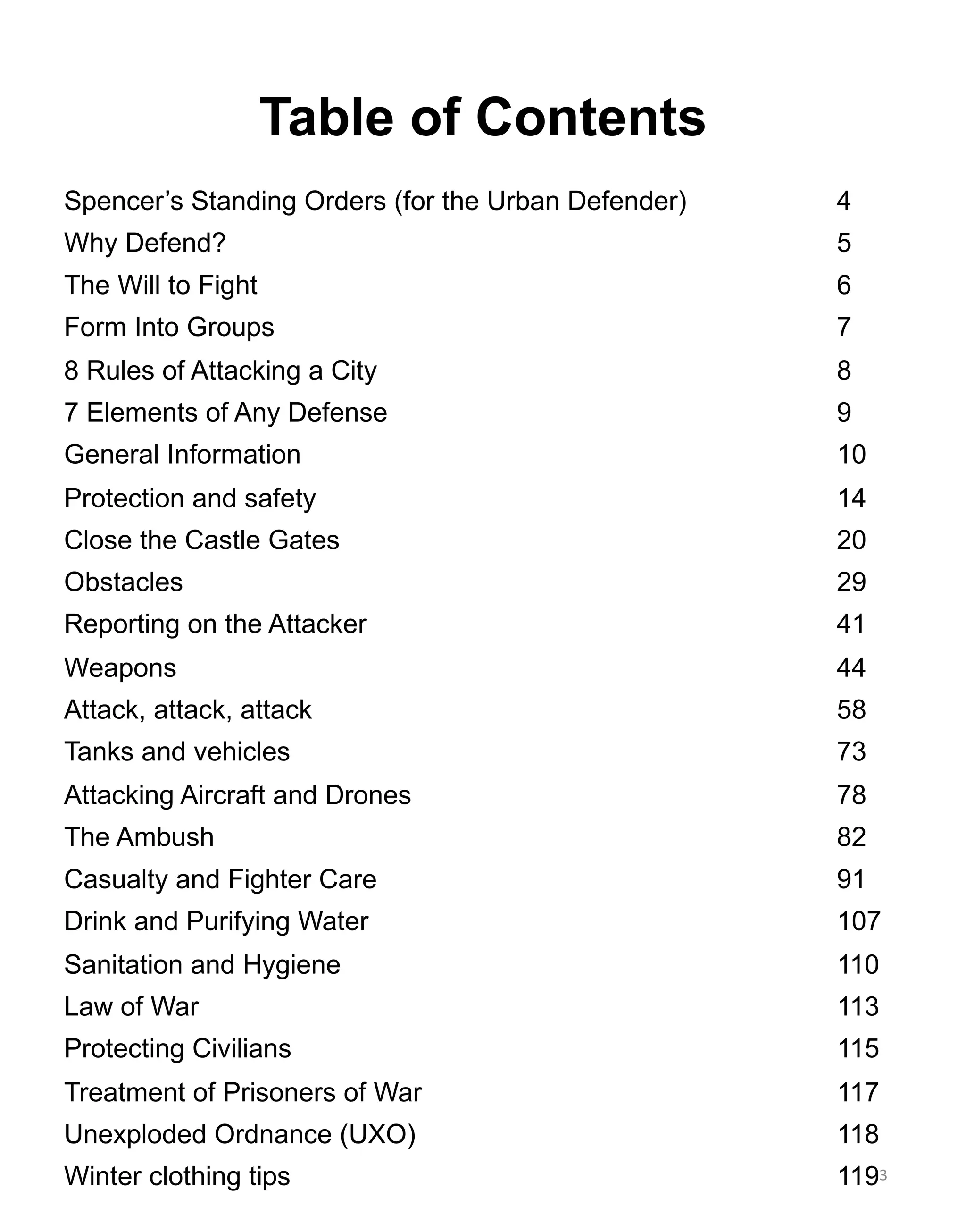 Table of Contents
Spencer’s Standing Orders (for the Urban Defender) 4
Why Defend? 5
The Will to Fight 6
Form Into Groups 7
8 Rules of Attacking a City 8
7 Elements of Any Defense 9
General Information 10
Protection and safety 14
Close the Castle Gates 20
Obstacles 29
Reporting on the Attacker 41
Weapons 44
Attack, attack, attack 58
Tanks and vehicles 73
Attacking Aircraft and Drones 78
The Ambush 82
Casualty and Fighter Care 91
Drink and Purifying Water 107
Sanitation and Hygiene 110
Law of War 113
Protecting Civilians 115
Treatment of Prisoners of War 117
Unexploded Ordnance (UXO) 118
Winter clothing tips 1193
 
