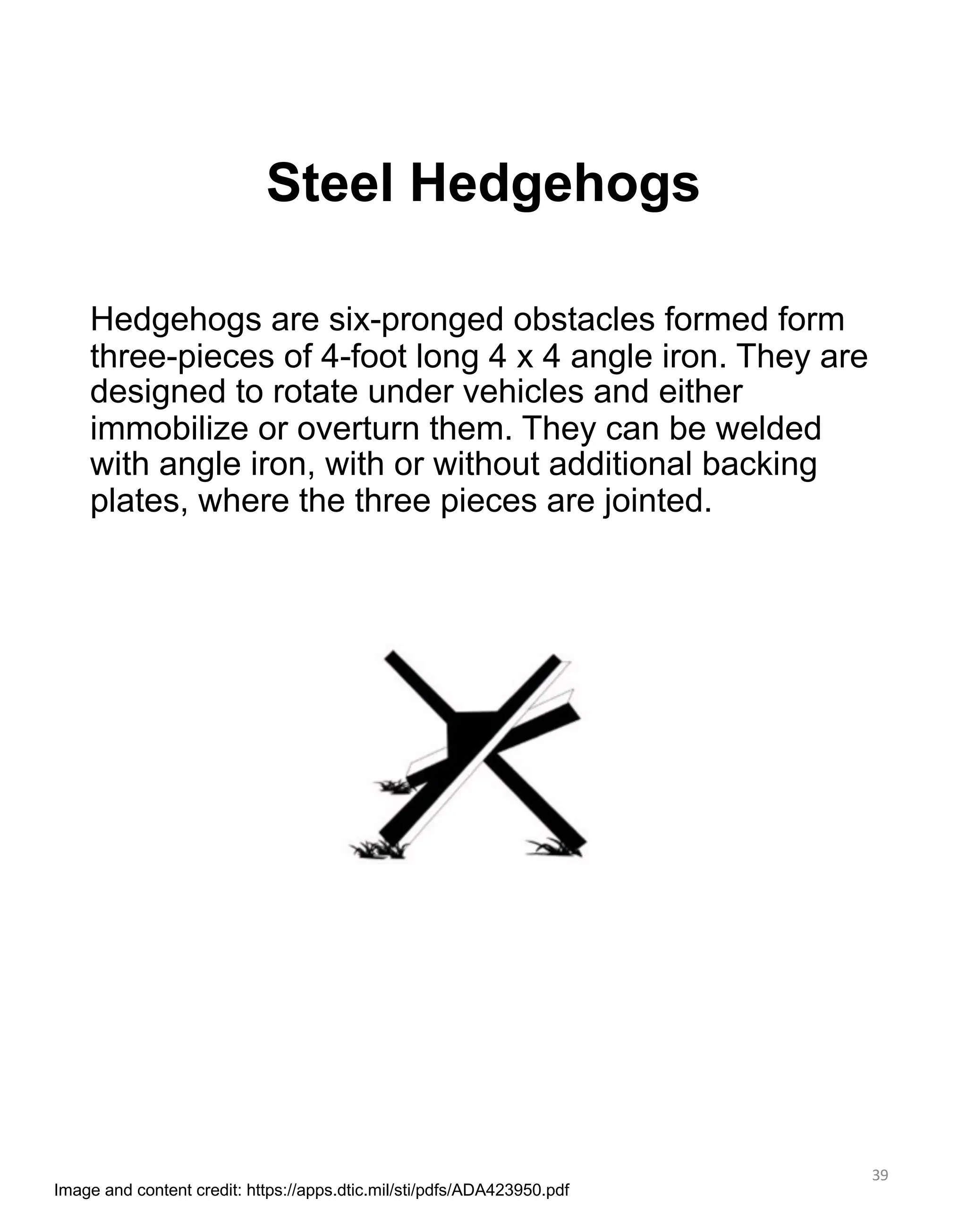Steel Hedgehogs
39
Hedgehogs are six-pronged obstacles formed form
three-pieces of 4-foot long 4 x 4 angle iron. They are
designed to rotate under vehicles and either
immobilize or overturn them. They can be welded
with angle iron, with or without additional backing
plates, where the three pieces are jointed.
Image and content credit: https://apps.dtic.mil/sti/pdfs/ADA423950.pdf
 