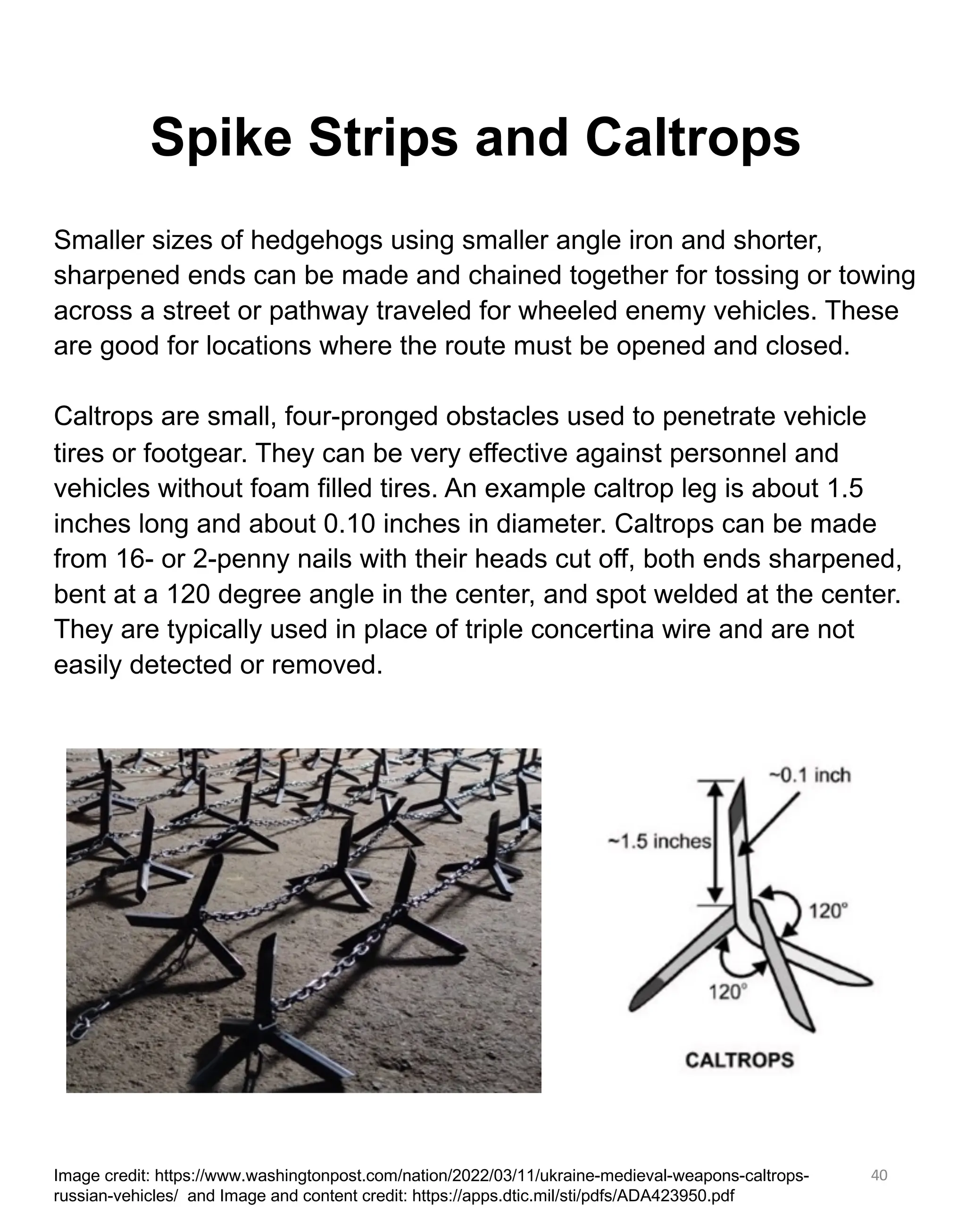 40
Spike Strips and Caltrops
Smaller sizes of hedgehogs using smaller angle iron and shorter,
sharpened ends can be made and chained together for tossing or towing
across a street or pathway traveled for wheeled enemy vehicles. These
are good for locations where the route must be opened and closed.
Caltrops are small, four-pronged obstacles used to penetrate vehicle
tires or footgear. They can be very effective against personnel and
vehicles without foam filled tires. An example caltrop leg is about 1.5
inches long and about 0.10 inches in diameter. Caltrops can be made
from 16- or 2-penny nails with their heads cut off, both ends sharpened,
bent at a 120 degree angle in the center, and spot welded at the center.
They are typically used in place of triple concertina wire and are not
easily detected or removed.
Image credit: https://www.washingtonpost.com/nation/2022/03/11/ukraine-medieval-weapons-caltrops-
russian-vehicles/ and Image and content credit: https://apps.dtic.mil/sti/pdfs/ADA423950.pdf
 