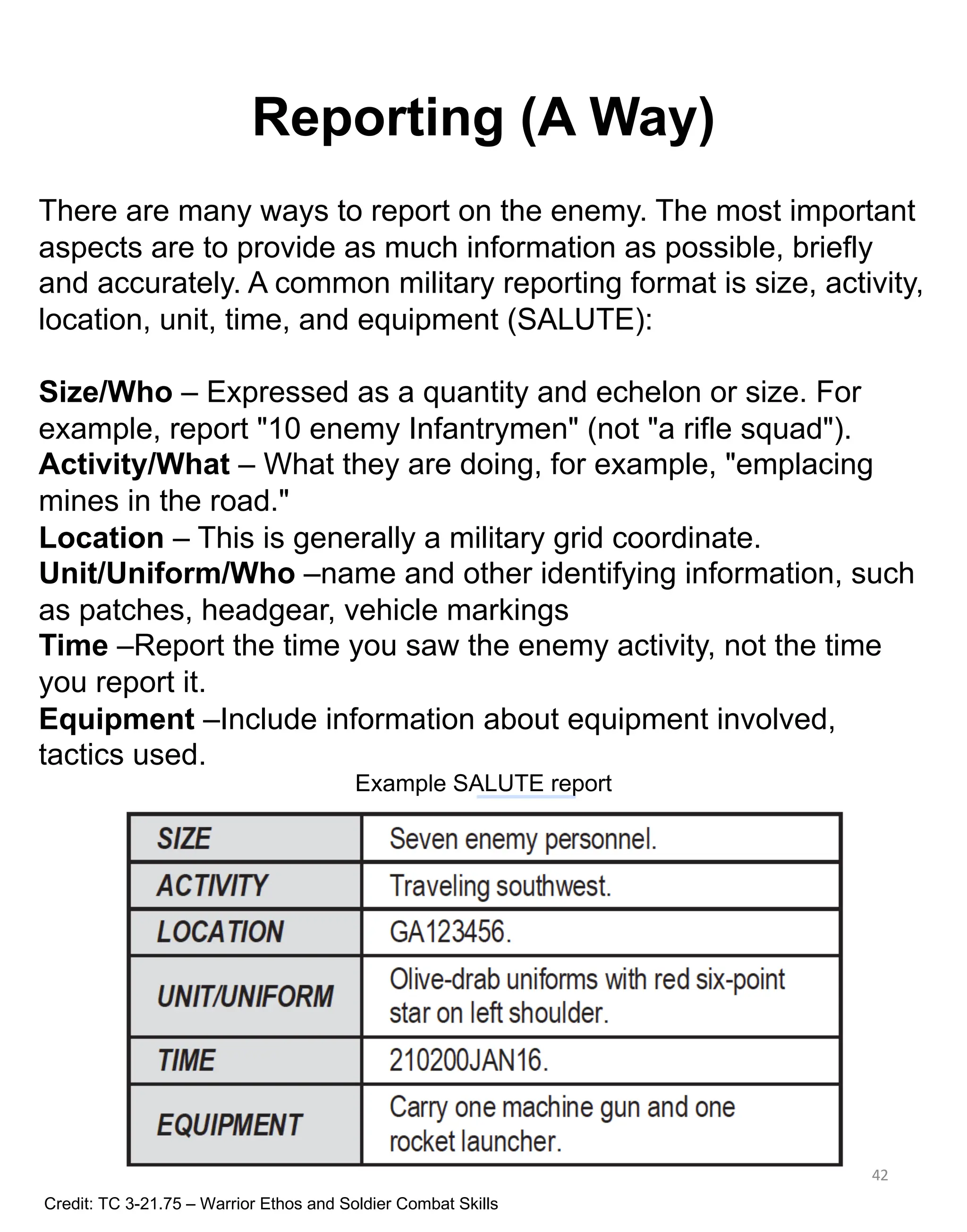 Reporting (A Way)
42
There are many ways to report on the enemy. The most important
aspects are to provide as much information as possible, briefly
and accurately. A common military reporting format is size, activity,
location, unit, time, and equipment (SALUTE):
Size/Who – Expressed as a quantity and echelon or size. For
example, report "10 enemy Infantrymen" (not "a rifle squad").
Activity/What – What they are doing, for example, "emplacing
mines in the road."
Location – This is generally a military grid coordinate.
Unit/Uniform/Who –name and other identifying information, such
as patches, headgear, vehicle markings
Time –Report the time you saw the enemy activity, not the time
you report it.
Equipment –Include information about equipment involved,
tactics used.
Credit: TC 3-21.75 – Warrior Ethos and Soldier Combat Skills
Example SALUTE report
 