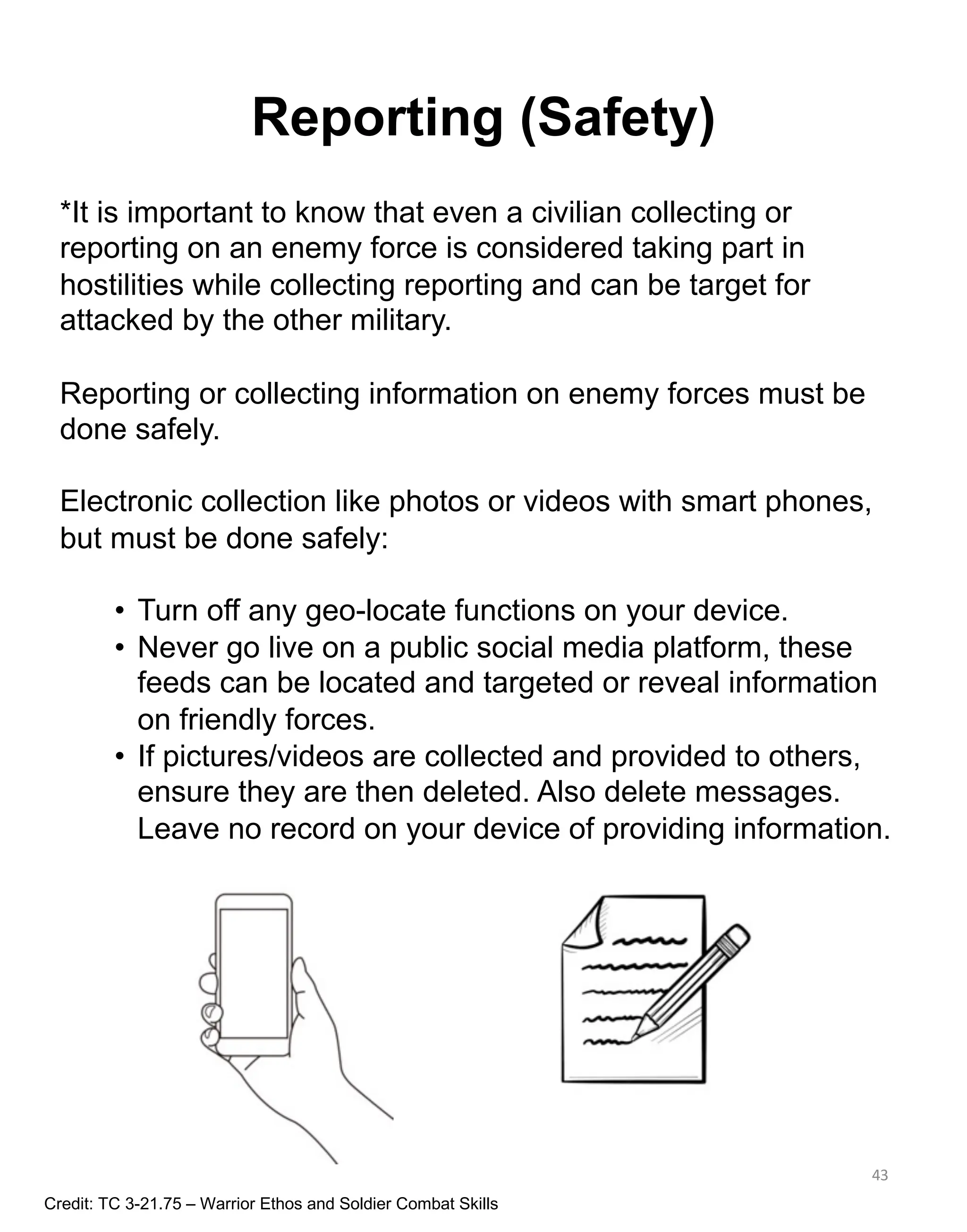 Reporting (Safety)
43
*It is important to know that even a civilian collecting or
reporting on an enemy force is considered taking part in
hostilities while collecting reporting and can be target for
attacked by the other military.
Reporting or collecting information on enemy forces must be
done safely.
Electronic collection like photos or videos with smart phones,
but must be done safely:
• Turn off any geo-locate functions on your device.
• Never go live on a public social media platform, these
feeds can be located and targeted or reveal information
on friendly forces.
• If pictures/videos are collected and provided to others,
ensure they are then deleted. Also delete messages.
Leave no record on your device of providing information.
Credit: TC 3-21.75 – Warrior Ethos and Soldier Combat Skills
 