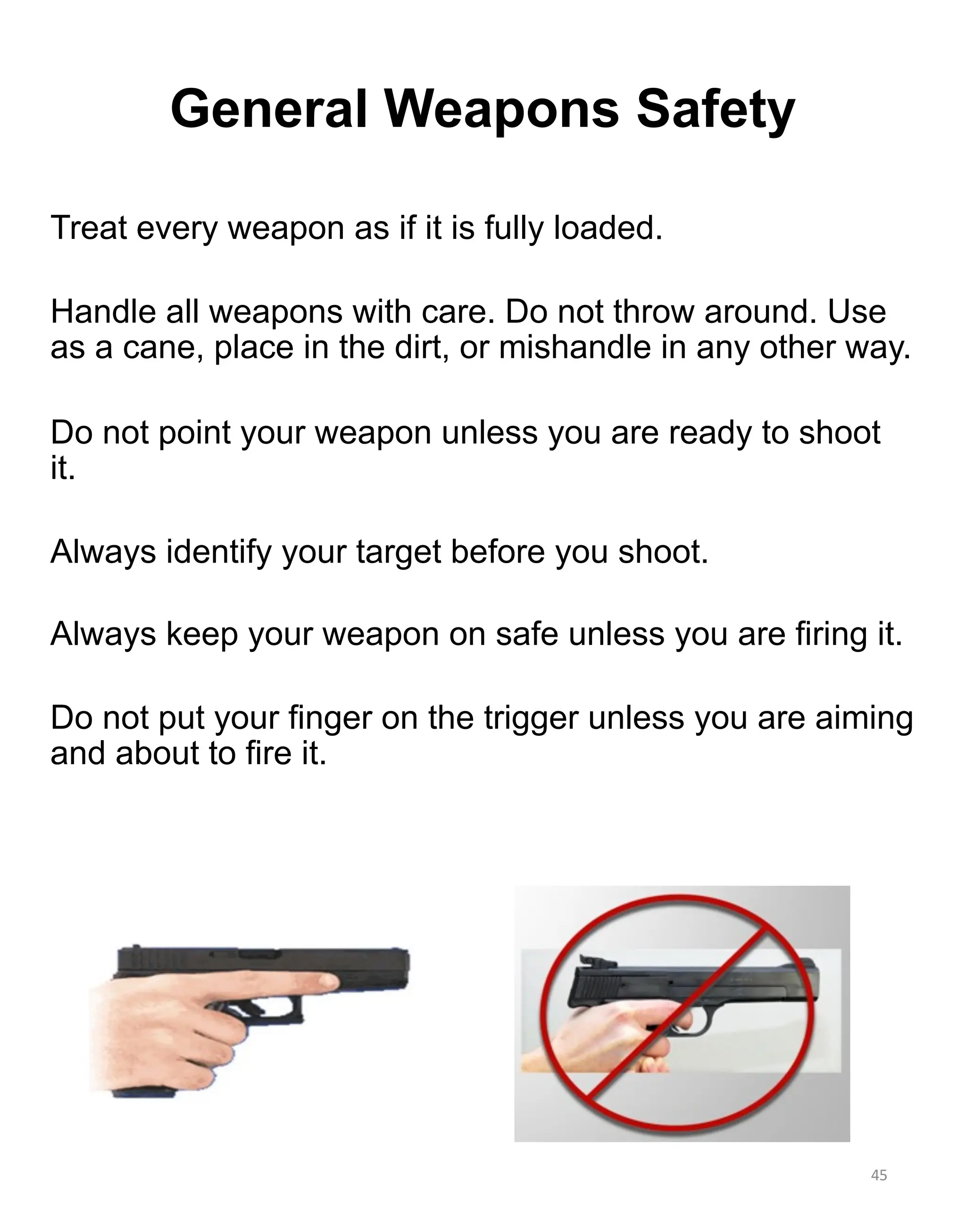 General Weapons Safety
Treat every weapon as if it is fully loaded.
Handle all weapons with care. Do not throw around. Use
as a cane, place in the dirt, or mishandle in any other way.
Do not point your weapon unless you are ready to shoot
it.
Always identify your target before you shoot.
Always keep your weapon on safe unless you are firing it.
Do not put your finger on the trigger unless you are aiming
and about to fire it.
45
 
