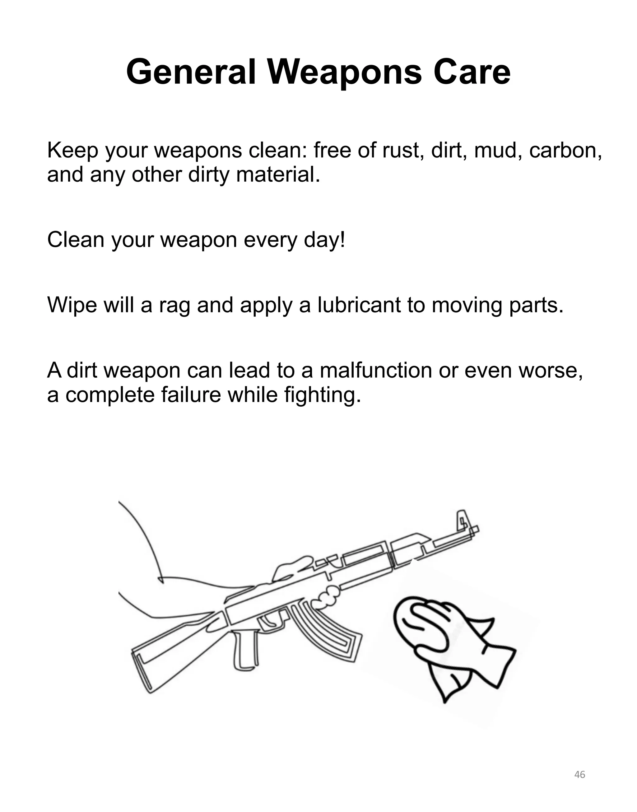 General Weapons Care
Keep your weapons clean: free of rust, dirt, mud, carbon,
and any other dirty material.
Clean your weapon every day!
Wipe will a rag and apply a lubricant to moving parts.
A dirt weapon can lead to a malfunction or even worse,
a complete failure while fighting.
46
 