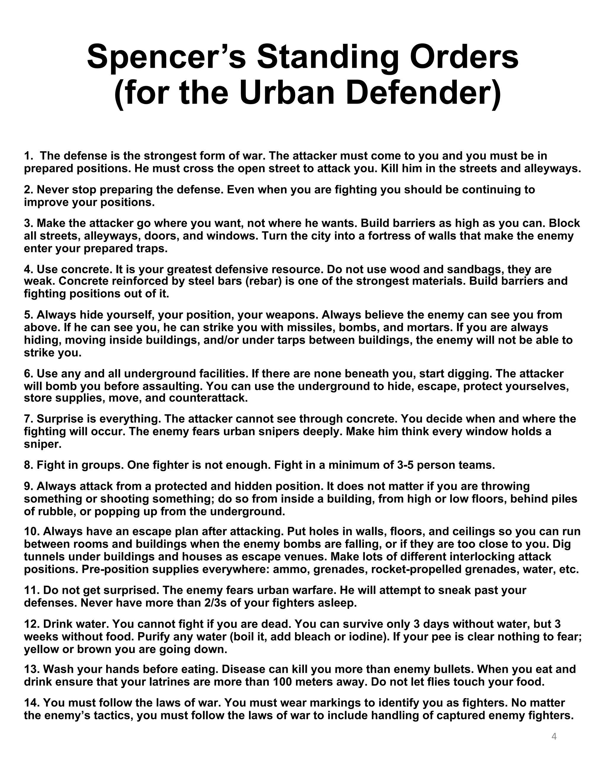 Spencer’s Standing Orders
(for the Urban Defender)
1. The defense is the strongest form of war. The attacker must come to you and you must be in
prepared positions. He must cross the open street to attack you. Kill him in the streets and alleyways.
2. Never stop preparing the defense. Even when you are fighting you should be continuing to
improve your positions.
3. Make the attacker go where you want, not where he wants. Build barriers as high as you can. Block
all streets, alleyways, doors, and windows. Turn the city into a fortress of walls that make the enemy
enter your prepared traps.
4. Use concrete. It is your greatest defensive resource. Do not use wood and sandbags, they are
weak. Concrete reinforced by steel bars (rebar) is one of the strongest materials. Build barriers and
fighting positions out of it.
5. Always hide yourself, your position, your weapons. Always believe the enemy can see you from
above. If he can see you, he can strike you with missiles, bombs, and mortars. If you are always
hiding, moving inside buildings, and/or under tarps between buildings, the enemy will not be able to
strike you.
6. Use any and all underground facilities. If there are none beneath you, start digging. The attacker
will bomb you before assaulting. You can use the underground to hide, escape, protect yourselves,
store supplies, move, and counterattack.
7. Surprise is everything. The attacker cannot see through concrete. You decide when and where the
fighting will occur. The enemy fears urban snipers deeply. Make him think every window holds a
sniper.
8. Fight in groups. One fighter is not enough. Fight in a minimum of 3-5 person teams.
9. Always attack from a protected and hidden position. It does not matter if you are throwing
something or shooting something; do so from inside a building, from high or low floors, behind piles
of rubble, or popping up from the underground.
10. Always have an escape plan after attacking. Put holes in walls, floors, and ceilings so you can run
between rooms and buildings when the enemy bombs are falling, or if they are too close to you. Dig
tunnels under buildings and houses as escape venues. Make lots of different interlocking attack
positions. Pre-position supplies everywhere: ammo, grenades, rocket-propelled grenades, water, etc.
11. Do not get surprised. The enemy fears urban warfare. He will attempt to sneak past your
defenses. Never have more than 2/3s of your fighters asleep.
12. Drink water. You cannot fight if you are dead. You can survive only 3 days without water, but 3
weeks without food. Purify any water (boil it, add bleach or iodine). If your pee is clear nothing to fear;
yellow or brown you are going down.
13. Wash your hands before eating. Disease can kill you more than enemy bullets. When you eat and
drink ensure that your latrines are more than 100 meters away. Do not let flies touch your food.
14. You must follow the laws of war. You must wear markings to identify you as fighters. No matter
the enemy’s tactics, you must follow the laws of war to include handling of captured enemy fighters.
4
 