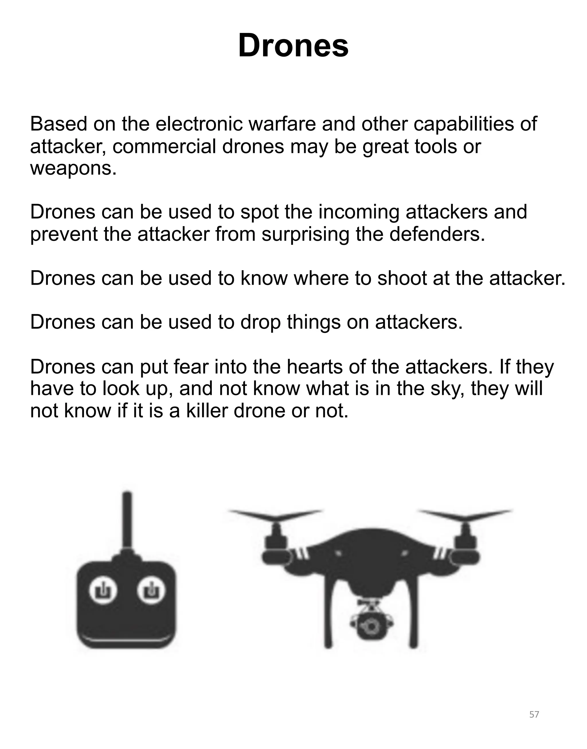 Based on the electronic warfare and other capabilities of
attacker, commercial drones may be great tools or
weapons.
Drones can be used to spot the incoming attackers and
prevent the attacker from surprising the defenders.
Drones can be used to know where to shoot at the attacker.
Drones can be used to drop things on attackers.
Drones can put fear into the hearts of the attackers. If they
have to look up, and not know what is in the sky, they will
not know if it is a killer drone or not.
57
Drones
 