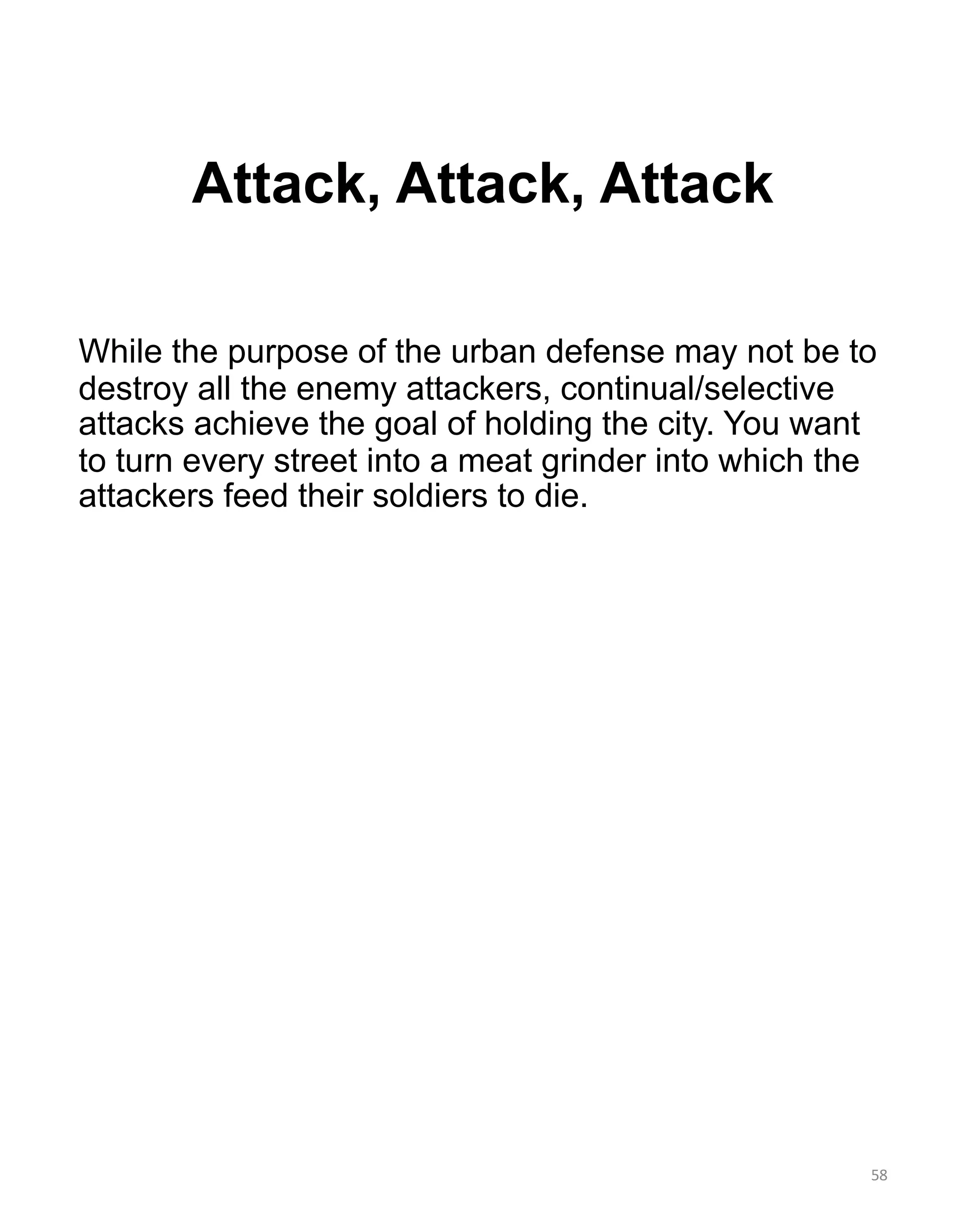 Attack, Attack, Attack
While the purpose of the urban defense may not be to
destroy all the enemy attackers, continual/selective
attacks achieve the goal of holding the city. You want
to turn every street into a meat grinder into which the
attackers feed their soldiers to die.
58
 