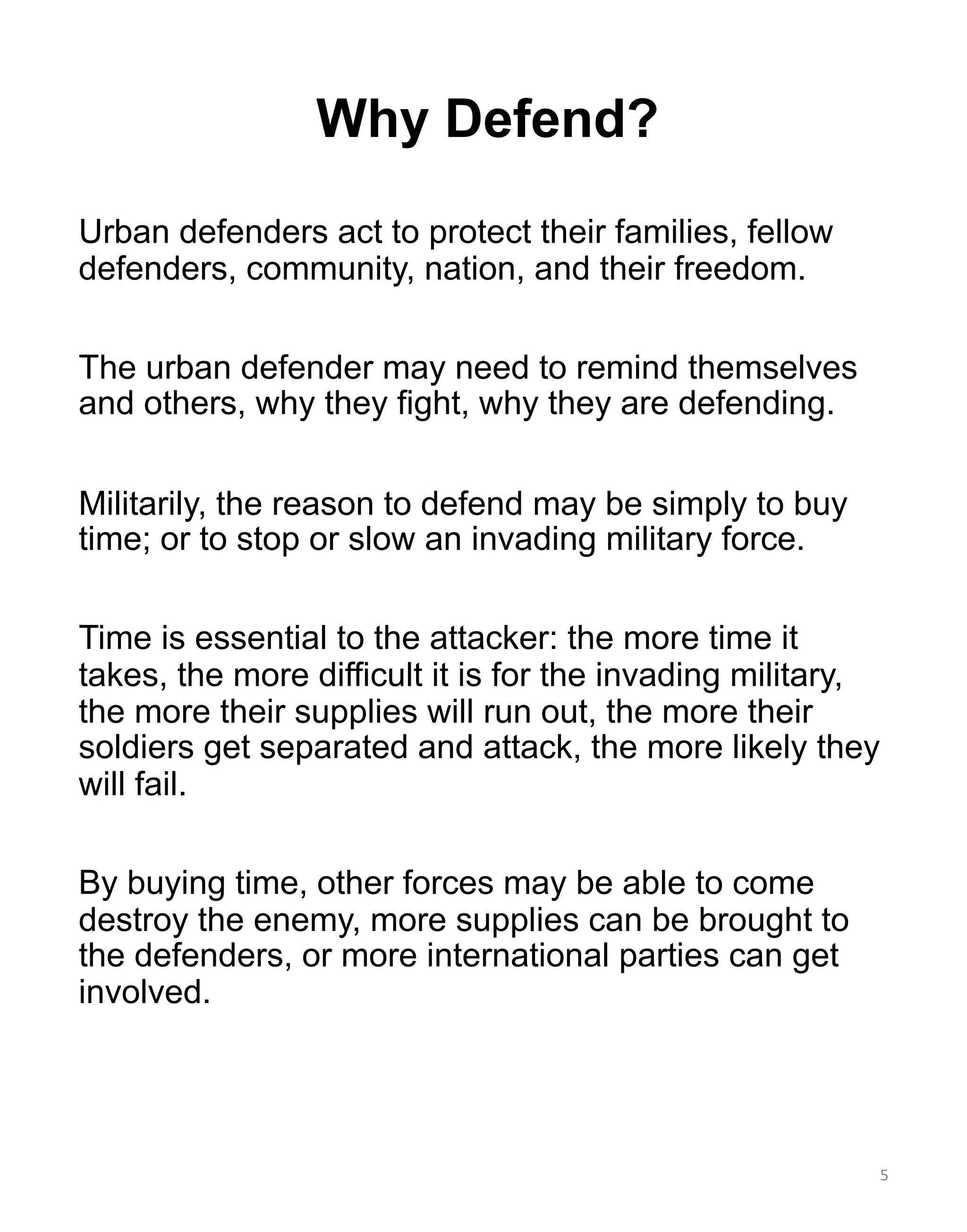 Urban defenders act to protect their families, fellow
defenders, community, nation, and their freedom.
The urban defender may need to remind themselves
and others, why they fight, why they are defending.
Militarily, the reason to defend may be simply to buy
time; or to stop or slow an invading military force.
Time is essential to the attacker: the more time it
takes, the more difficult it is for the invading military,
the more their supplies will run out, the more their
soldiers get separated and attack, the more likely they
will fail.
By buying time, other forces may be able to come
destroy the enemy, more supplies can be brought to
the defenders, or more international parties can get
involved.
5
Why Defend?
 