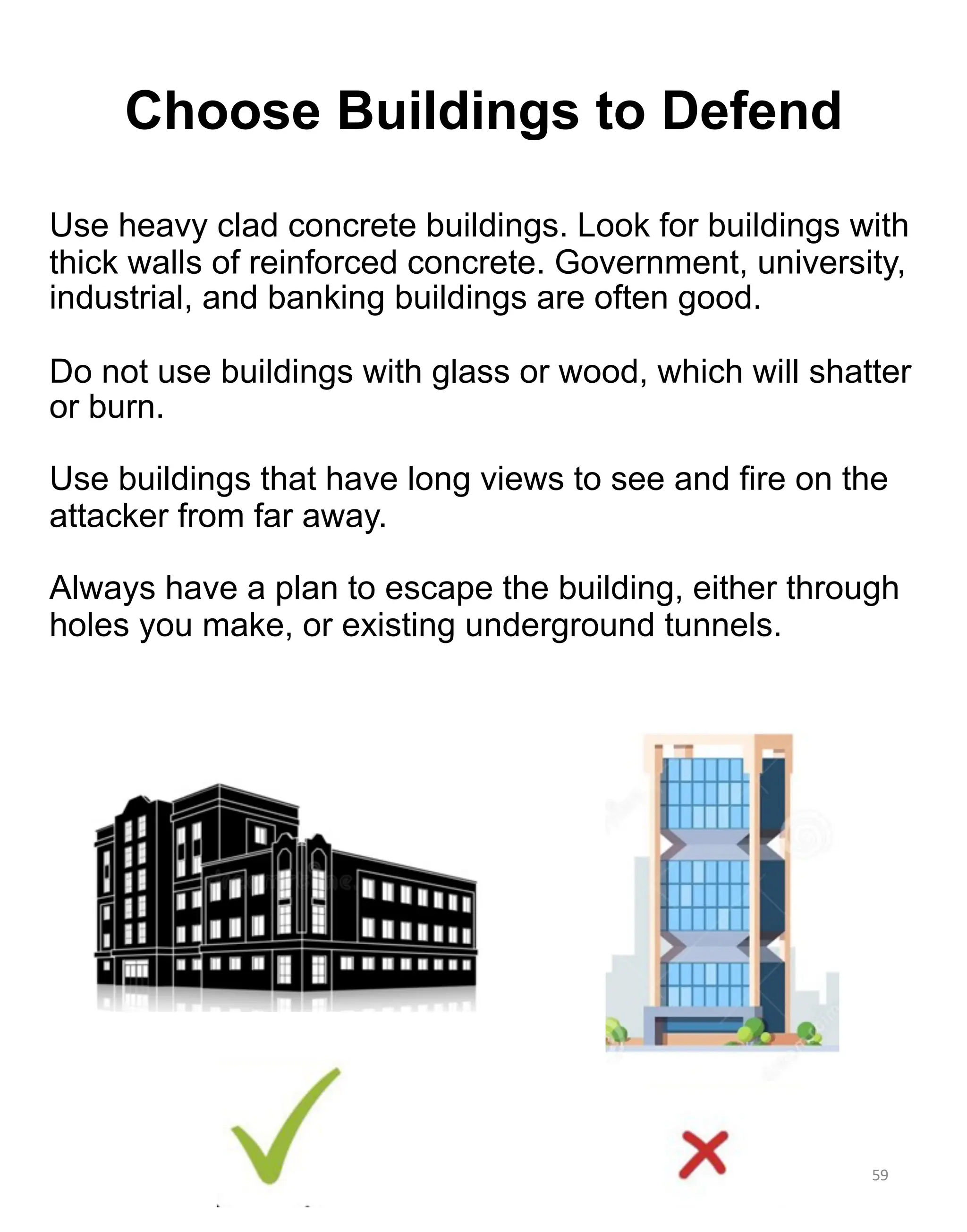 Use heavy clad concrete buildings. Look for buildings with
thick walls of reinforced concrete. Government, university,
industrial, and banking buildings are often good.
Do not use buildings with glass or wood, which will shatter
or burn.
Use buildings that have long views to see and fire on the
attacker from far away.
Always have a plan to escape the building, either through
holes you make, or existing underground tunnels.
59
Choose Buildings to Defend
 